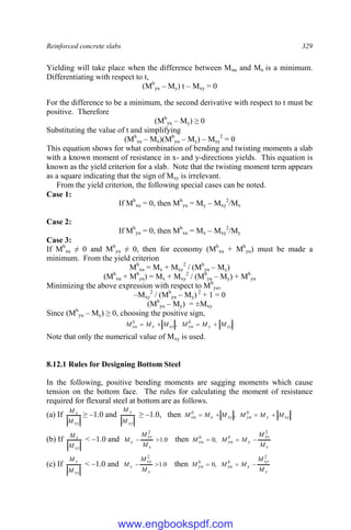 Reinforced concrete slabs 329
Yielding will take place when the difference between Mnu and Mn is a minimum.
Differentiating with respect to t,
(Mb
yu – My) t – Mxy = 0
For the difference to be a minimum, the second derivative with respect to t must be
positive. Therefore
(Mb
yu – My) ≥ 0
Substituting the value of t and simplifying
(Mb
xu – Mx)(Mb
yu – My) – Mxy
2
= 0
This equation shows for what combination of bending and twisting moments a slab
with a known moment of resistance in x- and y-directions yields. This equation is
known as the yield criterion for a slab. Note that the twisting moment term appears
as a square indicating that the sign of Mxy is irrelevant.
From the yield criterion, the following special cases can be noted.
Case 1:
If Mb
xu = 0, then Mb
yu = My – Mxy
2
/Mx
Case 2:
If Mb
yu = 0, then Mb
xu = Mx – Mxy
2
/My
Case 3:
If Mb
xu ≠ 0 and Mb
yu ≠ 0, then for economy (Mb
xu + Mb
yu) must be made a
minimum. From the yield criterion
Mb
xu = Mx + Mxy
2
/ (Mb
yu – My)
(Mb
xu + Mb
yu) = Mx + Mxy
2
/ (Mb
yu – My) + Mb
yu
Minimizing the above expression with respect to Mb
yu,
–Mxy
2
/ (Mb
yu – My) 2
+ 1 = 0
(Mb
yu – My) = ±Mxy
Since (Mb
yu – My) ≥ 0, choosing the positive sign,
xy
y
b
yu
xy
x
b
xu M
M
M
M
M
M 


 ,
Note that only the numerical value of Mxy is used.
8.12.1 Rules for Designing Bottom Steel
In the following, positive bending moments are sagging moments which cause
tension on the bottom face. The rules for calculating the moment of resistance
required for flexural steel at bottom are as follows.
(a) If
xy
x
M
M
≥ –1.0 and
xy
y
M
M
≥ –1.0, then xy
y
b
yu
xy
x
b
xu M
M
M
M
M
M 


 ,
(b) If
xy
x
M
M
< –1.0 and 0
.
1
2


x
xy
y
M
M
M then
x
xy
y
b
yu
b
xu
M
M
M
M
M
2
,
0 


(c) If
xy
y
M
M
< –1.0 and 0
.
1
2


y
xy
x
M
M
M then
y
xy
x
b
xu
b
yu
M
M
M
M
M
2
,
0 


www.engbookspdf.com
 