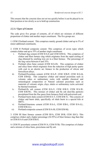 12 Reinforced concrete design to EC 2
This ensures that the concrete does not set too quickly before it can be placed in its
final position or too slowly so as to hold up construction.
2.2.1.1 Types of Cements
The code gives five groups of cements, all of which are mixtures of different
proportions of clinker and another major constituent. The five groups are:
1. CEM I Portland cement: This comprises mainly ground clinker and up to 5% of
minor additional constituents.
2. CEM II Portland composite cement: This comprises of seven types which
contain clinker and up to 35% of another single constituent.
i. Portland slag cement (CEM II/A-S and CEM II/B-S). This comprises of
clinker and blast furnace slag which originates from the rapid cooling of
slag obtained by smelting iron ore in a blast furnace. The percentage of
the slag varies between 6 and 35%.
ii. Portland silica fume cement (CEM II/A-D). This comprises of clinker
and silica fume which originates from the reduction of high purity quartz
with coal in an electric arc furnace in the production of silicon and
ferrosilicon alloys.
iii. Portland-Pozzolana cement (CEM II/A-P, CEM II/B-P, CEM II/A-Q,
CEM II/B-Q). This comprises clinker and natural pozzolana such as
volcanic ashes or sedimentary rocks with suitable chemical and
mineralogical composition or Natural calcined pozzolana such as
materials of volcanic origin, clays, shales or sedimentary rocks activated
by thermal treatment.
iv. Portland-fly ash cement (CEM II/A-V, CEM II/B-V, CEM II/A-W,
CEM II/B-W). This mixture of clinker and fly ash dust-like particles
precipitated from the flue gases from furnaces fired with pulverised coal.
v. Portland burnt shale cement (CEM II/A-T, CEM II/B-T). This consists of
clinker and burnt shale, specifically oil shale burnt in a special kiln at
800O
C.
vi. Portland-limestone cement (CEM II/A-L, CEM II/B-L, CEM II/A-LL,
CEM II/B-LL).
vii. Portland-composite cement (CEM II/A-M, CEM II/B-M).
3. CEM III blast furnace cement (CEM III/A, CEM III/B, CEM III/C): This
comprises clinker and a higher percentage (36-95%) of blast furnace slag than that
in CEM II/A-S and CEM II/B-S.
4. CEM IV pozzolanic cement (CEM IV/A, CEM IV/B): This comprises of clinker
and a mixture of silica fume, pozzolanas and fly ash.
www.engbookspdf.com
 