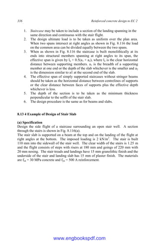 336 Reinforced concrete design to EC 2
1. Staircase may be taken to include a section of the landing spanning in the
same direction and continuous with the stair flight.
2. The design ultimate load is to be taken as uniform over the plan area.
When two spans intersect at right angles as shown in Fig. 8.116 the load
on the common area can be divided equally between the two spans.
3. When as shown in Fig. 8.116 the staircase is built monolithically at its
ends into structural members spanning at right angles to its span, the
effective span is given by ln + 0.5(a1 + a2), where ln is the clear horizontal
distance between supporting members. a1 is the breadth of a supporting
member at one end or the depth of the slab whichever is the smaller and a2
is the dimension similar to a1 at the second end of the slab.
4. The effective span of simply supported staircases without stringer beams
should be taken as the horizontal distance between centrelines of supports
or the clear distance between faces of supports plus the effective depth
whichever is less.
5. The depth of the section is to be taken as the minimum thickness
perpendicular to the soffit of the stair slab.
6. The design procedure is the same as for beams and slabs.
8.13 4 Example of Design of Stair Slab
(a) Specification
Design the side flight of a staircase surrounding an open stair well. A section
through the stairs is shown in Fig. 8.116(a).
The stair slab is supported on a beam at the top and on the landing of the flight at
right angles at the bottom. The imposed loading is 2 kN/m2
. The stair is built
110 mm into the sidewall of the stair well. The clear width of the stairs is 1.25 m
and the flight consists of steps with risers at 180 mm and goings of 220 mm with
20 mm nosing. The stair treads and landings have 15 mm granolithic finish and the
underside of the stair and landing slab has 15 mm of plaster finish. The materials
are fck = 30 MPa concrete and fyk = 500 A reinforcement.
www.engbookspdf.com
 