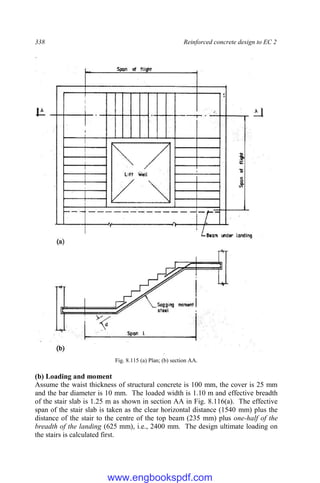 338 Reinforced concrete design to EC 2
Fig. 8.115 (a) Plan; (b) section AA.
(b) Loading and moment
Assume the waist thickness of structural concrete is 100 mm, the cover is 25 mm
and the bar diameter is 10 mm. The loaded width is 1.10 m and effective breadth
of the stair slab is 1.25 m as shown in section AA in Fig. 8.116(a). The effective
span of the stair slab is taken as the clear horizontal distance (1540 mm) plus the
distance of the stair to the centre of the top beam (235 mm) plus one-half of the
breadth of the landing (625 mm), i.e., 2400 mm. The design ultimate loading on
the stairs is calculated first.
www.engbookspdf.com
 