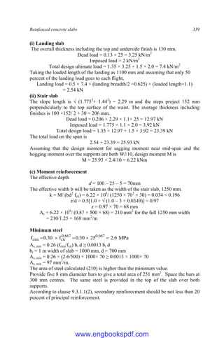 Reinforced concrete slabs 339
(i) Landing slab
The overall thickness including the top and underside finish is 130 mm.
Dead load = 0.13 × 25 = 3.25 kN/m2
Imposed load = 2 kN/m2
Total design ultimate load = 1.35 × 3.25 + 1.5 × 2.0 = 7.4 kN/m2
Taking the loaded length of the landing as 1100 mm and assuming that only 50
percent of the landing load goes to each flight,
Landing load = 0.5 × 7.4 × (landing breadth/2 =0.625) × (loaded length=1.1)
= 2.54 kN
(ii) Stair slab
The slope length is √ (1.7752
+ 1.442
) = 2.29 m and the steps project 152 mm
perpendicularly to the top surface of the waist. The average thickness including
finishes is 100 +152/ 2 + 30 = 206 mm.
Dead load = 0.206 × 2.29 × 1.1× 25 = 12.97 kN
Imposed load = 1.775 × 1.1 × 2.0 = 3.92 kN
Total design load = 1.35 × 12.97 + 1.5 × 3.92 = 23.39 kN
The total load on the span is
2.54 + 23.39 = 25.93 kN
Assuming that the design moment for sagging moment near mid-span and the
hogging moment over the supports are both Wl/10, design moment M is
M = 25.93 × 2.4/10 = 6.22 kNm
(c) Moment reinforcement
The effective depth
d = 100 – 25 – 5 = 70mm
The effective width b will be taken as the width of the stair slab, 1250 mm.
k = M/ (bd2
fck) = 6.22 × 106
/ (1250 × 702
× 30) = 0.034 < 0.196
z/d = 0.5[1.0 + √ (1.0 – 3 × 0.0349)] = 0.97
z = 0.97 × 70 = 68 mm
As = 6.22 × 106
/ (0.87 × 500 × 68) = 210 mm2
for the full 1250 mm width
= 210/1.25 = 168 mm2
/m
Minimum steel
MPa
6
.
2
25
30
.
0
f
30
.
0
f 667
.
0
667
.
0
ck
ctm 




As, min = 0.26 (fctm/fyk) bt d ≥ 0.0013 bt d
bt = 1 m width of slab = 1000 mm, d = 700 mm
As, min = 0.26 × (2.6/500) × 1000× 70 ≥ 0.0013 × 1000× 70
As, min = 97 mm2
/m.
The area of steel calculated (210) is higher than the minimum value.
Provide five 8 mm diameter bars to give a total area of 251 mm2
. Space the bars at
300 mm centres. The same steel is provided in the top of the slab over both
supports.
According to clause 9.3.1.1(2), secondary reinforcement should be not less than 20
percent of principal reinforcement.
www.engbookspdf.com
 