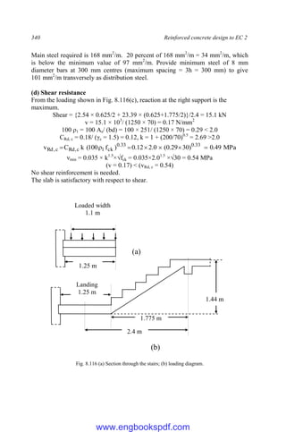 340 Reinforced concrete design to EC 2
Main steel required is 168 mm2
/m. 20 percent of 168 mm2
/m = 34 mm2
/m, which
is below the minimum value of 97 mm2
/m. Provide minimum steel of 8 mm
diameter bars at 300 mm centres (maximum spacing = 3h = 300 mm) to give
101 mm2
/m transversely as distribution steel.
(d) Shear resistance
From the loading shown in Fig. 8.116(c), reaction at the right support is the
maximum.
Shear = {2.54 × 0.625/2 + 23.39 × (0.625+1.775/2)}/2.4 = 15.1 kN
v = 15.1 × 103
/ (1250 × 70) = 0.17 N/mm2
100 ρ1 = 100 As/ (bd) = 100 × 251/ (1250 × 70) = 0.29 < 2.0
CRd, c = 0.18/ (γc = 1.5) = 0.12, k = 1 + (200/70)0.5
= 2.69 >2.0
MPa
49
.
0
)
30
29
.
0
(
0
.
2
12
.
0
)
f
100
(
k
C
v 33
.
0
33
.
0
ck
1
c
,
Rd
c
,
Rd 






νmin = 0.035 × k1.5
×√fck = 0.035×2.01.5
×√30 = 0.54 MPa
(v = 0.17) < (vRd, c = 0.54)
No shear reinforcement is needed.
The slab is satisfactory with respect to shear.
Fig. 8.116 (a) Section through the stairs; (b) loading diagram.
1.775 m
2.4 m
Landing
1.25 m
1.25 m
Loaded width
1.1 m
1.44 m
(a)
(b)
www.engbookspdf.com
 