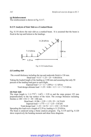342 Reinforced concrete design to EC 2
(g) Reinforcement
The reinforcement is shown in Fig. 8.117.
8.13 5 Analysis of Stair Slab as a Cranked Beam
Fig. 8.118 shows the stair slab as a cranked beam. It is assumed that the beam is
fixed at the top and bottom to the landings.
Fig. 8.118 Cranked beam.
(i) Landing slab
The overall thickness including the top and underside finish is 130 mm.
Dead load = 0.13 × 1.25 × 25 = 4.06 kN/m
Taking the loaded length of the landing as 1100 mm and assuming that only 50
percent of the landing load goes to each flight,
Imposed load = 2 × 1.1 × (50%) = 1.1 kN/m
Total design ultimate load = 1.35 × 4.06 + 1.5 × 1.1 = 7.13 kN/m
(ii) Stair slab
The slope length is √ (1.7752
+ 1.442
) = 2.29 m and the steps project 152 mm
perpendicularly to the top surface of the waist. The average thickness including
finishes is 100 +152/ 2 + 30 = 206 mm.
Dead load = 0.206 × 2.29 × 1.25× 25 = 14.74 kN
Imposed load = 1.775 × 1.1 × 2.0 = 3.92 kN
Total design load = 1.35 × 14.74 + 1.5 × 3.92 = 25.78 kN
Spreading this load over a length of 2.29 m, loading is 11.25 kN/m.
The beam is analysed using a frame analysis program. Fig. 8.119 and Fig. 8.120
show respectively the bending moment and shear force diagrams.
1.44 m
1.25 m
7.13 kN/m
11.26 kN/m
www.engbookspdf.com
 