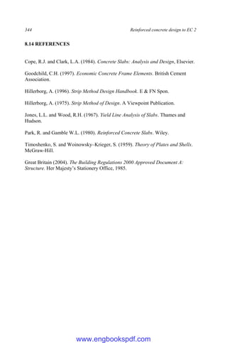 344 Reinforced concrete design to EC 2
8.14 REFERENCES
Cope, R.J. and Clark, L.A. (1984). Concrete Slabs: Analysis and Design, Elsevier.
Goodchild, C.H. (1997). Economic Concrete Frame Elements. British Cement
Association.
Hillerborg, A. (1996). Strip Method Design Handbook. E & FN Spon.
Hillerborg, A. (1975). Strip Method of Design. A Viewpoint Publication.
Jones, L.L. and Wood, R.H. (1967). Yield Line Analysis of Slabs. Thames and
Hudson.
Park, R. and Gamble W.L. (1980). Reinforced Concrete Slabs. Wiley.
Timoshenko, S. and Woinowsky–Krieger, S. (1959). Theory of Plates and Shells.
McGraw-Hill.
Great Britain (2004). The Building Regulations 2000 Approved Document A:
Structure. Her Majesty’s Stationery Office, 1985.
www.engbookspdf.com
 
