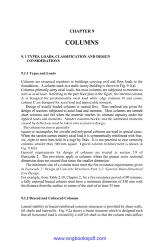 CHAPTER 9
COLUMNS
9. 1 TYPES, LOADS, CLASSIFICATION AND DESIGN
CONSIDERATIONS
9.1.1 Types and Loads
Columns are structural members in buildings carrying roof and floor loads to the
foundations. A column stack in a multi-storey building is shown in Fig. 9.1(a).
Columns primarily carry axial loads, but most columns are subjected to moment as
well as axial load. Referring to the part floor plan in the figure, the internal column
A is designed for predominantly axial load while edge columns B and corner
column C are designed for axial load and appreciable moment.
Design of axially loaded columns is treated first. Then methods are given for
design of sections subjected to axial load and moment. Most columns are termed
short columns and fail when the material reaches its ultimate capacity under the
applied loads and moments. Slender columns buckle and the additional moments
caused by deflection must be taken into account in design.
The column section is generally
square or rectangular, but circular and polygonal columns are used in special cases.
When the section carries mainly axial load it is symmetrically reinforced with four,
six, eight or more bars held in a cage by links. It is not practical to cast vertically
columns smaller than 200 mm square. Typical column reinforcement is shown in
Fig. 9.1(b).
General requirements for design of columns are treated in section 5.8 of
Eurocode 2. The provisions apply to columns where the greater cross sectional
dimension does not exceed four times the smaller dimension.
The minimum size of a column must meet the fire resistance requirements given
in Eurocode 2: Design of Concrete Structures-Part 1-2: General Rules-Structural
Fire Design.
For example, from Table 2.10, Chapter 2, for a fire resistance period of 90 minutes,
a fully exposed braced column must have a minimum dimension of 350 mm with
the distance from the surface to centre of the steel of at least 53 mm.
9.1.2 Braced and Unbraced Columns
Lateral stability in braced reinforced concrete structures is provided by shear walls,
lift shafts and stairwells. Fig. 9.2a shows a frame structure which is designed such
that all horizontal load is resisted by a stiff lift shaft so that the column ends deflect
www.engbookspdf.com
 