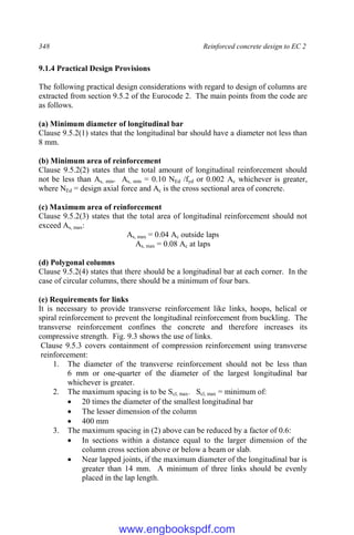 348 Reinforced concrete design to EC 2
9.1.4 Practical Design Provisions
The following practical design considerations with regard to design of columns are
extracted from section 9.5.2 of the Eurocode 2. The main points from the code are
as follows.
(a) Minimum diameter of longitudinal bar
Clause 9.5.2(1) states that the longitudinal bar should have a diameter not less than
8 mm.
(b) Minimum area of reinforcement
Clause 9.5.2(2) states that the total amount of longitudinal reinforcement should
not be less than As, min. As, min = 0.10 NEd /fyd or 0.002 Ac whichever is greater,
where NEd = design axial force and Ac is the cross sectional area of concrete.
(c) Maximum area of reinforcement
Clause 9.5.2(3) states that the total area of longitudinal reinforcement should not
exceed As, max:
As, max = 0.04 Ac outside laps
As, max = 0.08 Ac at laps
(d) Polygonal columns
Clause 9.5.2(4) states that there should be a longitudinal bar at each corner. In the
case of circular columns, there should be a minimum of four bars.
(e) Requirements for links
It is necessary to provide transverse reinforcement like links, hoops, helical or
spiral reinforcement to prevent the longitudinal reinforcement from buckling. The
transverse reinforcement confines the concrete and therefore increases its
compressive strength. Fig. 9.3 shows the use of links.
Clause 9.5.3 covers containment of compression reinforcement using transverse
reinforcement:
1. The diameter of the transverse reinforcement should not be less than
6 mm or one-quarter of the diameter of the largest longitudinal bar
whichever is greater.
2. The maximum spacing is to be Scl, max. Scl, max = minimum of:
 20 times the diameter of the smallest longitudinal bar
 The lesser dimension of the column
 400 mm
3. The maximum spacing in (2) above can be reduced by a factor of 0.6:
 In sections within a distance equal to the larger dimension of the
column cross section above or below a beam or slab.
 Near lapped joints, if the maximum diameter of the longitudinal bar is
greater than 14 mm. A minimum of three links should be evenly
placed in the lap length.
www.engbookspdf.com
 