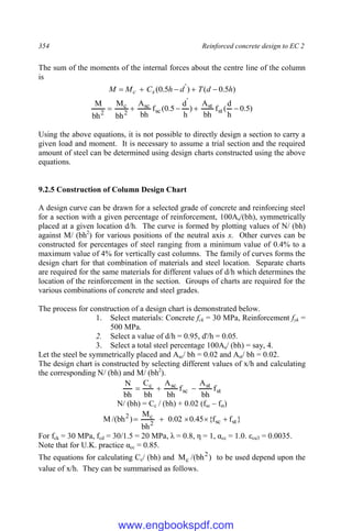 354 Reinforced concrete design to EC 2
The sum of the moments of the internal forces about the centre line of the column
is
)
5
.
0
(
)
5
.
0
( '
h
d
T
d
h
C
M
M s
c 




)
5
.
0
h
d
(
f
bh
A
)
h
d
5
.
0
(
f
bh
A
bh
M
bh
M
st
st
'
sc
sc
2
c
2





Using the above equations, it is not possible to directly design a section to carry a
given load and moment. It is necessary to assume a trial section and the required
amount of steel can be determined using design charts constructed using the above
equations.
9.2.5 Construction of Column Design Chart
A design curve can be drawn for a selected grade of concrete and reinforcing steel
for a section with a given percentage of reinforcement, 100As/(bh), symmetrically
placed at a given location d/h. The curve is formed by plotting values of N/ (bh)
against M/ (bh2
) for various positions of the neutral axis x. Other curves can be
constructed for percentages of steel ranging from a minimum value of 0.4% to a
maximum value of 4% for vertically cast columns. The family of curves forms the
design chart for that combination of materials and steel location. Separate charts
are required for the same materials for different values of d/h which determines the
location of the reinforcement in the section. Groups of charts are required for the
various combinations of concrete and steel grades.
The process for construction of a design chart is demonstrated below.
1. Select materials: Concrete fck = 30 MPa, Reinforcement fyk =
500 MPa.
2. Select a value of d/h = 0.95, d'/h = 0.05.
3. Select a total steel percentage 100As/ (bh) = say, 4.
Let the steel be symmetrically placed and Asc/ bh = 0.02 and Ast/ bh = 0.02.
The design chart is constructed by selecting different values of x/h and calculating
the corresponding N/ (bh) and M/ (bh2
).
st
st
sc
sc
c
f
bh
A
f
bh
A
bh
C
bh
N



N/ (bh) = Cc / (bh) + 0.02 (fsc – fst)
}
f
f
{
45
.
0
02
.
0
bh
M
)
bh
/(
M st
sc
2
c
2





For fck = 30 MPa, fcd = 30/1.5 = 20 MPa, λ = 0.8, η = 1, αcc = 1.0. εcu3 = 0.0035.
Note that for U.K. practice αcc = 0.85.
The equations for calculating Cc/ (bh) and )
bh
/(
M 2
c to be used depend upon the
value of x/h. They can be summarised as follows.
www.engbookspdf.com
 