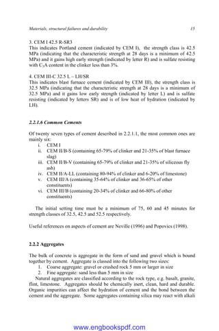 Materials, structural failures and durability 15
3. CEM I 42.5 R-SR3
This indicates Portland cement (indicated by CEM I), the strength class is 42.5
MPa (indicating that the characteristic strength at 28 days is a minimum of 42.5
MPa) and it gains high early strength (indicated by letter R) and is sulfate resisting
with C3A content in the clinker less than 3%.
4. CEM III-C 32.5 L – LH/SR
This indicates blast furnace cement (indicated by CEM III), the strength class is
32.5 MPa (indicating that the characteristic strength at 28 days is a minimum of
32.5 MPa) and it gains low early strength (indicated by letter L) and is sulfate
resisting (indicated by letters SR) and is of low heat of hydration (indicated by
LH).
2.2.1.6 Common Cements
Of twenty seven types of cement described in 2.2.1.1, the most common ones are
mainly six:
i. CEM I
ii. CEM II/B-S (containing 65-79% of clinker and 21-35% of blast furnace
slag)
iii. CEM II/B-V (containing 65-79% of clinker and 21-35% of siliceous fly
ash)
iv. CEM II/A-LL (containing 80-94% of clinker and 6-20% of limestone)
v. CEM III/A (containing 35-64% of clinker and 36-65% of other
constituents)
vi. CEM III/B (containing 20-34% of clinker and 66-80% of other
constituents)
The initial setting time must be a minimum of 75, 60 and 45 minutes for
strength classes of 32.5, 42.5 and 52.5 respectively.
Useful references on aspects of cement are Neville (1996) and Popovics (1998).
2.2.2 Aggregates
The bulk of concrete is aggregate in the form of sand and gravel which is bound
together by cement. Aggregate is classed into the following two sizes:
1. Coarse aggregate: gravel or crushed rock 5 mm or larger in size
2. Fine aggregate: sand less than 5 mm in size
Natural aggregates are classified according to the rock type, e.g. basalt, granite,
flint, limestone. Aggregates should be chemically inert, clean, hard and durable.
Organic impurities can affect the hydration of cement and the bond between the
cement and the aggregate. Some aggregates containing silica may react with alkali
www.engbookspdf.com
 