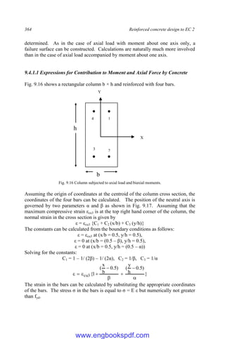 364 Reinforced concrete design to EC 2
determined. As in the case of axial load with moment about one axis only, a
failure surface can be constructed. Calculations are naturally much more involved
than in the case of axial load accompanied by moment about one axis.
9.4.1.1 Expressions for Contribution to Moment and Axial Force by Concrete
Fig. 9.16 shows a rectangular column b × h and reinforced with four bars.
Fig. 9.16 Column subjected to axial load and biaxial moments.
Assuming the origin of coordinates at the centroid of the column cross section, the
coordinates of the four bars can be calculated. The position of the neutral axis is
governed by two parameters α and β as shown in Fig. 9.17. Assuming that the
maximum compressive strain εcu3 is at the top right hand corner of the column, the
normal strain in the cross section is given by
ε = εcu3 {C1 + C2 (x/b) + C3 (y/h)}
The constants can be calculated from the boundary conditions as follows:
ε = εcu3 at (x/b = 0.5, y/h = 0.5),
ε = 0 at (x/b = (0.5 – β), y/h = 0.5),
ε = 0 at (x/b = 0.5, y/h = (0.5 – α))
Solving for the constants:
C1 = 1 – 1/ (2β) – 1/ (2α), C2 = 1/β, C3 = 1/α
}
)
5
.
0
h
y
(
)
5
.
0
b
x
(
1
{
3
cu









The strain in the bars can be calculated by substituting the appropriate coordinates
of the bars. The stress σ in the bars is equal to σ = E ε but numerically not greater
than fyd.
X
Y
1
2
3
4
b
h
www.engbookspdf.com
 