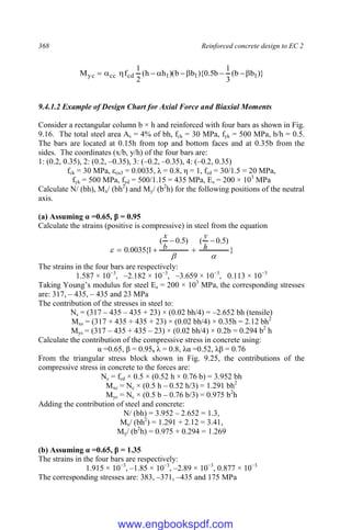 368 Reinforced concrete design to EC 2
)}
b
b
(
3
1
b
5
.
0
){
b
b
)(
h
h
(
2
1
f
M 1
1
1
cd
cc
yc 









9.4.1.2 Example of Design Chart for Axial Force and Biaxial Moments
Consider a rectangular column b × h and reinforced with four bars as shown in Fig.
9.16. The total steel area As = 4% of bh, fck = 30 MPa, fyk = 500 MPa, b/h = 0.5.
The bars are located at 0.15h from top and bottom faces and at 0.35b from the
sides. The coordinates (x/b, y/h) of the four bars are:
1: (0.2, 0.35), 2: (0.2, –0.35), 3: (–0.2, –0.35), 4: (–0.2, 0.35)
fck = 30 MPa, εcu3 = 0.0035, λ = 0.8, η = 1, fcd = 30/1.5 = 20 MPa,
fyk = 500 MPa, fyd = 500/1.15 = 435 MPa, Es = 200 × 103
MPa
Calculate N/ (bh), Mx/ (bh2
) and My/ (b2
h) for the following positions of the neutral
axis.
(a) Assuming α =0.65, β = 0.95
Calculate the strains (positive is compressive) in steel from the equation
}
)
5
.
0
(
)
5
.
0
(
1
{
0035
.
0







 h
y
b
x
The strains in the four bars are respectively:
1.587 × 10−3
, –2.182 × 10−3
, –3.659 × 10−3
, 0.113 × 10−3
Taking Young’s modulus for steel Es = 200 × 103
MPa, the corresponding stresses
are: 317, – 435, – 435 and 23 MPa
The contribution of the stresses in steel to:
Ns = (317 – 435 – 435 + 23) × (0.02 bh/4) = –2.652 bh (tensile)
Mxs = (317 + 435 + 435 + 23) × (0.02 bh/4) × 0.35h = 2.12 bh2
Mys = (317 – 435 + 435 – 23) × (0.02 bh/4) × 0.2b = 0.294 b2
h
Calculate the contribution of the compressive stress in concrete using:
α =0.65, β = 0.95, λ = 0.8, λα =0.52, λβ = 0.76
From the triangular stress block shown in Fig. 9.25, the contributions of the
compressive stress in concrete to the forces are:
Nc = fcd × 0.5 × (0.52 h × 0.76 b) = 3.952 bh
Mxc = Nc × (0.5 h – 0.52 h/3) = 1.291 bh2
Myc = Nc × (0.5 b – 0.76 b/3) = 0.975 b2
h
Adding the contribution of steel and concrete:
N/ (bh) = 3.952 – 2.652 = 1.3,
Mx/ (bh2
) = 1.291 + 2.12 = 3.41,
My/ (b2
h) = 0.975 + 0.294 = 1.269
(b) Assuming α =0.65, β = 1.35
The strains in the four bars are respectively:
1.915 × 10−3
, –1.85 × 10−3
, –2.89 × 10−3
, 0.877 × 10−3
The corresponding stresses are: 383, –371, –435 and 175 MPa
www.engbookspdf.com
 