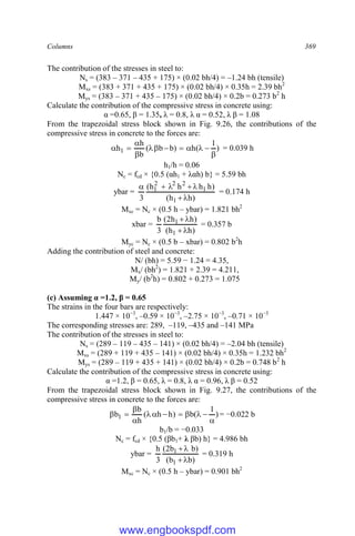 Columns 369
The contribution of the stresses in steel to:
Ns = (383 – 371 – 435 + 175) × (0.02 bh/4) = –1.24 bh (tensile)
Mxs = (383 + 371 + 435 + 175) × (0.02 bh/4) × 0.35h = 2.39 bh2
Mys = (383 – 371 + 435 – 175) × (0.02 bh/4) × 0.2b = 0.273 b2
h
Calculate the contribution of the compressive stress in concrete using:
α =0.65, β = 1.35, λ = 0.8, λ α = 0.52, λ β = 1.08
From the trapezoidal stress block shown in Fig. 9.26, the contributions of the
compressive stress in concrete to the forces are:
)
1
(
h
)
b
b
(
b
h
h1











 = 0.039 h
h1/h = 0.06
Nc = fcd × {0.5 (αh1 + λαh) b} = 5.59 bh
ybar =
)
h
h
(
)
h
h
h
h
(
3 1
1
2
2
2
1







= 0.174 h
Mxc = Nc × (0.5 h – ybar) = 1.821 bh2
xbar =
)
h
h
(
)
h
h
2
(
3
b
1
1




= 0.357 b
Myc = Nc × (0.5 b – xbar) = 0.802 b2
h
Adding the contribution of steel and concrete:
N/ (bh) = 5.59 − 1.24 = 4.35,
Mx/ (bh2
) = 1.821 + 2.39 = 4.211,
My/ (b2
h) = 0.802 + 0.273 = 1.075
(c) Assuming α =1.2, β = 0.65
The strains in the four bars are respectively:
1.447 × 10−3
, –0.59 × 10−3
, –2.75 × 10−3
, –0.71 × 10−3
The corresponding stresses are: 289, –119, –435 and –141 MPa
The contribution of the stresses in steel to:
Ns = (289 – 119 – 435 – 141) × (0.02 bh/4) = –2.04 bh (tensile)
Mxs = (289 + 119 + 435 – 141) × (0.02 bh/4) × 0.35h = 1.232 bh2
Mys = (289 – 119 + 435 + 141) × (0.02 bh/4) × 0.2b = 0.748 b2
h
Calculate the contribution of the compressive stress in concrete using:
α =1.2, β = 0.65, λ = 0.8, λ α = 0.96, λ β = 0.52
From the trapezoidal stress block shown in Fig. 9.27, the contributions of the
compressive stress in concrete to the forces are:
)
1
(
b
)
h
h
(
h
b
b1











 = −0.022 b
b1/b = −0.033
Nc = fcd × {0.5 (βb1+ λ βb) h} = 4.986 bh
ybar =
)
b
b
(
)
b
b
2
(
3
h
1
1




= 0.319 h
Mxc = Nc × (0.5 h – ybar) = 0.901 bh2
www.engbookspdf.com
 