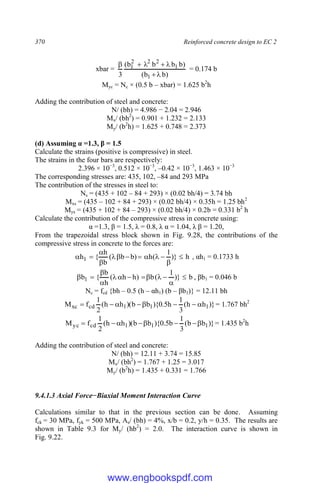 370 Reinforced concrete design to EC 2
xbar =
)
b
b
(
)
b
b
b
b
(
3 1
1
2
2
2
1







= 0.174 b
Myc = Nc × (0.5 b – xbar) = 1.625 b2
h
Adding the contribution of steel and concrete:
N/ (bh) = 4.986 − 2.04 = 2.946
Mx/ (bh2
) = 0.901 + 1.232 = 2.133
My/ (b2
h) = 1.625 + 0.748 = 2.373
(d) Assuming α =1.3, β = 1.5
Calculate the strains (positive is compressive) in steel.
The strains in the four bars are respectively:
2.396 × 10−3
, 0.512 × 10−3
, –0.42 × 10−3
, 1.463 × 10−3
The corresponding stresses are: 435, 102, –84 and 293 MPa
The contribution of the stresses in steel to:
Ns = (435 + 102 – 84 + 293) × (0.02 bh/4) = 3.74 bh
Mxs = (435 – 102 + 84 + 293) × (0.02 bh/4) × 0.35h = 1.25 bh2
Mys = (435 + 102 + 84 – 293) × (0.02 bh/4) × 0.2b = 0.331 b2
h
Calculate the contribution of the compressive stress in concrete using:
α =1.3, β = 1.5, λ = 0.8, λ α = 1.04, λ β = 1.20,
From the trapezoidal stress block shown in Fig. 9.28, the contributions of the
compressive stress in concrete to the forces are:
h
)}
1
(
h
)
b
b
(
b
h
{
h1 











 , αh1 = 0.1733 h
b
)}
1
(
b
)
h
h
(
h
b
{
b1 











 , βb1 = 0.046 b
Nc = fcd {bh – 0.5 (h – αh1) (b – βb1)} = 12.11 bh
)}
h
h
(
3
1
h
5
.
0
){
b
b
)(
h
h
(
2
1
f
M 1
1
1
cd
xc 






 = 1.767 bh2
)}
b
b
(
3
1
b
5
.
0
){
b
b
)(
h
h
(
2
1
f
M 1
1
1
cd
yc 






 = 1.435 b2
h
Adding the contribution of steel and concrete:
N/ (bh) = 12.11 + 3.74 = 15.85
Mx/ (bh2
) = 1.767 + 1.25 = 3.017
My/ (b2
h) = 1.435 + 0.331 = 1.766
9.4.1.3 Axial Force−Biaxial Moment Interaction Curve
Calculations similar to that in the previous section can be done. Assuming
fck = 30 MPa, fyk = 500 MPa, As/ (bh) = 4%, x/b = 0.2, y/h = 0.35. The results are
shown in Table 9.3 for My/ (hb2
) = 2.0. The interaction curve is shown in
Fig. 9.22.
www.engbookspdf.com
 