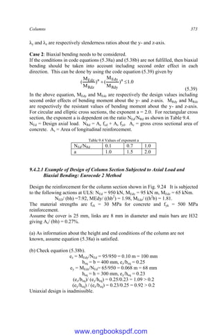 Columns 373
λy and λz are respectively slenderness ratios about the y- and z-axis.
Case 2: Biaxial bending needs to be considered.
If the conditions in code equations (5.38a) and (5.38b) are not fulfilled, then biaxial
bending should be taken into account including second order effect in each
direction. This can be done by using the code equation (5.39) given by
0
.
1
)
M
M
(
)
M
M
( a
Rdy
Edy
a
Rdz
Edz 

(5.39)
In the above equation, MEdy and MEdz are respectively the design values including
second order effects of bending moment about the y- and z-axis. MRdy and MRdz
are respectively the resistant values of bending moment about the y- and z-axis.
For circular and elliptic cross sections, the exponent a = 2.0. For rectangular cross
section, the exponent a is dependent on the ratio NEd/NRd as shown in Table 9.4.
NEd = Design axial load. NRd = Ac fcd + As fyd. Ac = gross cross sectional area of
concrete. As = Area of longitudinal reinforcement.
Table 9.4 Values of exponent a
NEd/NRd 0.1 0.7 1.0
a 1.0 1.5 2.0
9.4.2.1 Example of Design of Column Section Subjected to Axial Load and
Biaxial Bending: Eurocode 2 Method
Design the reinforcement for the column section shown in Fig. 9.24 It is subjected
to the following actions at ULS: NEd = 950 kN, MEdy = 95 kN m, MEdz = 65 kNm.
NED/ (bh) =7.92, MEdy/ ((hb2
) = 1.98, MEdz/ ((h2
b) = 1.81.
The material strengths are fck = 30 MPa for concrete and fyk = 500 MPa
reinforcement.
Assume the cover is 25 mm, links are 8 mm in diameter and main bars are H32
giving As/ (bh) = 0.27%.
(a) As information about the height and end conditions of the column are not
known, assume equation (5.38a) is satisfied.
(b) Check equation (5.38b).
ez = MEdy/NEd = 95/950 = 0.10 m = 100 mm
beq = b = 400 mm, ez/beq = 0.25
ey = MEdz/NEd= 65/950 = 0.068 m = 68 mm
heq = h = 300 mm, ey/heq = 0.23
(ez/beq)/ (ey/heq) = 0.25/0.23 = 1.09 > 0.2
(ey/heq) / (ez/beq) = 0.23/0.25 = 0.92 > 0.2
Uniaxial design is inadmissible.
www.engbookspdf.com
 