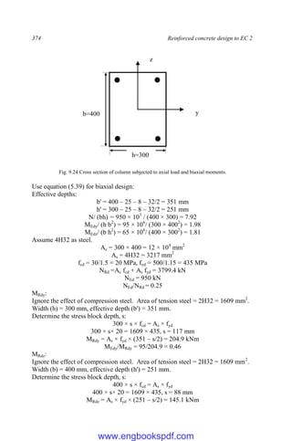374 Reinforced concrete design to EC 2
Fig. 9.24 Cross section of column subjected to axial load and biaxial moments.
Use equation (5.39) for biaxial design:
Effective depths:
b' = 400 – 25 – 8 – 32/2 = 351 mm
h' = 300 – 25 – 8 – 32/2 = 251 mm
N/ (bh) = 950 × 103
/ (400 × 300) = 7.92
MEdy/ (h b2
) = 95 × 106
/ (300 × 4002
) = 1.98
MEdz/ (b h2
) = 65 × 106
/ (400 × 3002
) = 1.81
Assume 4H32 as steel.
Ac = 300 × 400 = 12 × 104
mm2
As = 4H32 = 3217 mm2
fcd = 30/1.5 = 20 MPa, fyd = 500/1.15 = 435 MPa
NRd =Ac fcd + As fyd = 3799.4 kN
NEd = 950 kN
NEd/NRd = 0.25
MRdy:
Ignore the effect of compression steel. Area of tension steel = 2H32 = 1609 mm2
.
Width (h) = 300 mm, effective depth (b') = 351 mm.
Determine the stress block depth, s:
300 × s × fcd = As × fyd
300 × s× 20 = 1609 × 435, s = 117 mm
MRdy = As × fyd × (351 – s/2) = 204.9 kNm
MEdy/MRdy = 95/204.9 = 0.46
MRdz:
Ignore the effect of compression steel. Area of tension steel = 2H32 = 1609 mm2
.
Width (b) = 400 mm, effective depth (h') = 251 mm.
Determine the stress block depth, s:
400 × s × fcd = As × fyd
400 × s× 20 = 1609 × 435, s = 88 mm
MRdz = As × fyd × (251 – s/2) = 145.1 kNm
y
z
h=300
b=400
www.engbookspdf.com
 