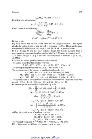 Columns 375
MEdz/MRdz = 65/145.1 = 0.448
Calculate a by interpolation:
13
.
1
)
1
.
0
25
.
0
(
)
1
.
0
7
.
0
(
)
0
.
1
5
.
1
(
0
.
1
a 






Check interaction relationship:
0
.
1
)
M
M
(
)
M
M
( a
Rdy
Edy
a
Rdz
Edz 

0
.
1
82
.
0
)
448
.
0
(
)
46
.
0
( 13
.
1
13
.
1



Design is safe.
Fig. 9.25 shows the uniaxial N−M chart for the designed section. The figure
clearly shows the design is safe for both (N, My) and (N, Mz). However this does
not necessarily indicate that the design is safe for (N, My, Mz) combination.
If it is decided to use the exact column design for biaxial moment, then a
corresponding column design chart as shown in Fig. 9.26 needs to be constructed.
As a check, using α =1.3, β = 1.02 and the coordinates of the bars as (± 0.375h,
±0.333b)
Calculate the strains (positive is compressive) in steel.
The strains in the four bars are respectively:
2.592 × 10−3
, 0.573 × 10−3
, –1.71 × 10−3
, 0.306 × 10−3
The corresponding stresses are: 437, 115, – 437 and 61 MPa
The contributions of the stresses in steel to the column forces:
Ns = (437 + 115 – 343 + 61) × (0.016 bh/4) = 1.08 bh
Mxs = (437 – 115 + 343 + 61) × (0.016 bh/4) × 0.375h = 1.09 bh2
Mys = (437 + 115 + 343 – 61) × (0.016 bh/4) × 0.333b = 1.11 b2
h
The contributions of the compressive stress in concrete to the forces are calculated
using λ = 0.8, α =1.3, β = 1.02, λα = 1.04 and λβ = 0.816, fcd = 20.
From the trapezoidal stress block shown in Fig. 9.21,
)
1
(
b
)
h
h
(
h
b
b1










 = 0.031 b
Nc = fcd × {0.5 (βb1+ λ βb) h} = 8.47 bh
ybar =
)
b
b
(
)
b
b
2
(
3
h
1
1




= 0.346 h
Mxc = Nc × (0.5 h – ybar) = 1.308 bh2
xbar =
)
b
b
(
)
b
b
b
b
(
3 1
1
2
2
1
2







= 0.272 b
Myc = Nc × (0.5 b – xbar) = 1.928 b2
h
Adding the contribution of steel and concrete:
N/ (bh) = 8.47 + 1.08 = 9.55,
Mx/ (bh2
) = 1.308 + 1.09 = 2.398,
My/ (b2
h) = 1.928 + 1.11 = 3.038
The required values are: N = 950 kN, Mx = 95 kNm, My = 65 kNm.
If b = 300mm and h = 400mm, the section is safe because
www.engbookspdf.com
 