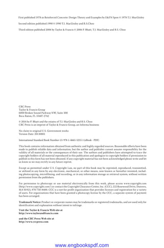 First published 1978 as Reinforced Concrete: Design Theory and Examples by E&FN Spon © 1978 T.J. MacGinley
Second edition published 1990 © 1990 T.J. MacGinley and B.S.Choo
Third edition published 2006 by Taylor & Francis © 2006 P. Bhatt, T.J. MacGinley and B.S. Choo
CRC Press
Taylor & Francis Group
6000 Broken Sound Parkway NW, Suite 300
Boca Raton, FL 33487-2742
© 2014 by P. Bhatt and the estates of T.J. MacGinley and B.S. Choo
CRC Press is an imprint of Taylor & Francis Group, an Informa business
No claim to original U.S. Government works
Version Date: 20130801
International Standard Book Number-13: 978-1-4665-5253-1 (eBook - PDF)
This book contains information obtained from authentic and highly regarded sources. Reasonable efforts have been
made to publish reliable data and information, but the author and publisher cannot assume responsibility for the
validity of all materials or the consequences of their use. The authors and publishers have attempted to trace the
copyright holders of all material reproduced in this publication and apologize to copyright holders if permission to
publish in this form has not been obtained. If any copyright material has not been acknowledged please write and let
us know so we may rectify in any future reprint.
Except as permitted under U.S. Copyright Law, no part of this book may be reprinted, reproduced, transmitted,
or utilized in any form by any electronic, mechanical, or other means, now known or hereafter invented, includ-
ing photocopying, microfilming, and recording, or in any information storage or retrieval system, without written
permission from the publishers.
For permission to photocopy or use material electronically from this work, please access www.copyright.com
(http://www.copyright.com/) or contact the Copyright Clearance Center, Inc. (CCC), 222 Rosewood Drive, Danvers,
MA 01923, 978-750-8400. CCC is a not-for-profit organization that provides licenses and registration for a variety
of users. For organizations that have been granted a photocopy license by the CCC, a separate system of payment
has been arranged.
Trademark Notice: Product or corporate names may be trademarks or registered trademarks, and are used only for
identification and explanation without intent to infringe.
Visit the Taylor & Francis Web site at
http://www.taylorandfrancis.com
and the CRC Press Web site at
http://www.crcpress.com
www.engbookspdf.com
 