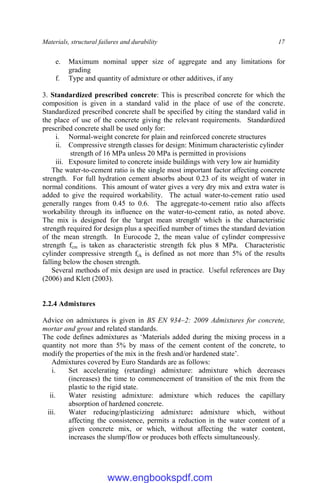 Materials, structural failures and durability 17
e. Maximum nominal upper size of aggregate and any limitations for
grading
f. Type and quantity of admixture or other additives, if any
3. Standardized prescribed concrete: This is prescribed concrete for which the
composition is given in a standard valid in the place of use of the concrete.
Standardized prescribed concrete shall be specified by citing the standard valid in
the place of use of the concrete giving the relevant requirements. Standardized
prescribed concrete shall be used only for:
i. Normal-weight concrete for plain and reinforced concrete structures
ii. Compressive strength classes for design: Minimum characteristic cylinder
strength of 16 MPa unless 20 MPa is permitted in provisions
iii. Exposure limited to concrete inside buildings with very low air humidity
The water-to-cement ratio is the single most important factor affecting concrete
strength. For full hydration cement absorbs about 0.23 of its weight of water in
normal conditions. This amount of water gives a very dry mix and extra water is
added to give the required workability. The actual water-to-cement ratio used
generally ranges from 0.45 to 0.6. The aggregate-to-cement ratio also affects
workability through its influence on the water-to-cement ratio, as noted above.
The mix is designed for the 'target mean strength' which is the characteristic
strength required for design plus a specified number of times the standard deviation
of the mean strength. In Eurocode 2, the mean value of cylinder compressive
strength fcm is taken as characteristic strength fck plus 8 MPa. Characteristic
cylinder compressive strength fck is defined as not more than 5% of the results
falling below the chosen strength.
Several methods of mix design are used in practice. Useful references are Day
(2006) and Klett (2003).
2.2.4 Admixtures
Advice on admixtures is given in BS EN 934–2: 2009 Admixtures for concrete,
mortar and grout and related standards.
The code defines admixtures as ‘Materials added during the mixing process in a
quantity not more than 5% by mass of the cement content of the concrete, to
modify the properties of the mix in the fresh and/or hardened state’.
Admixtures covered by Euro Standards are as follows:
i. Set accelerating (retarding) admixture: admixture which decreases
(increases) the time to commencement of transition of the mix from the
plastic to the rigid state.
ii. Water resisting admixture: admixture which reduces the capillary
absorption of hardened concrete.
iii. Water reducing/plasticizing admixture: admixture which, without
affecting the consistence, permits a reduction in the water content of a
given concrete mix, or which, without affecting the water content,
increases the slump/flow or produces both effects simultaneously.
www.engbookspdf.com
 