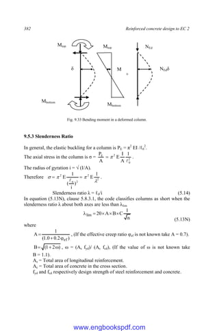 382 Reinforced concrete design to EC 2
Fig. 9.33 Bending moment in a deformed column.
9.5.3 Slenderness Ratio
In general, the elastic buckling for a column is PE = π2
EI /ℓ0
2
.
The axial stress in the column is σ = 2
0
2
E 1
A
I
E
A
P


 .
The radius of gyration i = √ (I/A).
Therefore 2
2
2
0
2 1
E
)
i
(
1
E



 


.
Slenderness ratio λ = ℓ0/i (5.14)
In equation (5.13N), clause 5.8.3.1, the code classifies columns as short when the
slenderness ratio λ about both axes are less than λlim
n
1
C
B
A
20
lim 




(5.13N)
where
)
2
.
0
0
.
1
(
1
A
ef


 , (If the effective creep ratio φef is not known take A = 0.7).
)
2
1
(
B 

 , ω = (As fyd)/ (Ac fcd), (If the value of ω is not known take
B = 1.1).
As = Total area of longitudinal reinforcement.
Ac = Total area of concrete in the cross section.
fyd and fcd respectively design strength of steel reinforcement and concrete.
Mtop
Mbottom
Mtop
Mbottom
+
δ
NEd
M NEdδ
www.engbookspdf.com
 