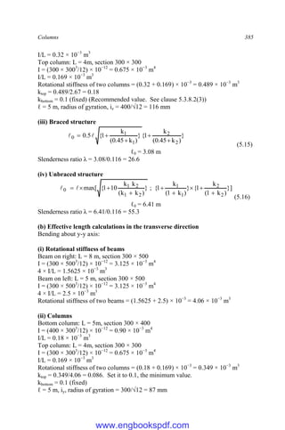 Columns 385
I/L = 0.32 × 10−3
m3
Top column: L = 4m, section 300 × 300
I = (300 × 3003
/12) × 10−12
= 0.675 × 10−3
m4
I/L = 0.169 × 10−3
m3
Rotational stiffness of two columns = (0.32 + 0.169) × 10−3
= 0.489 × 10−3
m3
ktop = 0.489/2.67 = 0.18
kbottom = 0.1 (fixed) (Recommended value. See clause 5.3.8.2(3))
ℓ = 5 m, radius of gyration, iz = 400/√12 = 116 mm
(iii) Braced structure
}
)
k
45
.
0
(
k
1
{
}
)
k
45
.
0
(
k
1
{
5
.
0
2
2
1
1
0




 

(5.15)
ℓ0 = 3.08 m
Slenderness ratio λ = 3.08/0.116 = 26.6
(iv) Unbraced structure
}]
)
k
1
(
k
1
{
}
)
k
1
(
k
1
{
;
}
)
k
k
(
k
k
10
1
{
max[
2
2
1
1
2
1
2
1
0








 

(5.16)
ℓ0 = 6.41 m
Slenderness ratio λ = 6.41/0.116 = 55.3
(b) Effective length calculations in the transverse direction
Bending about y-y axis:
(i) Rotational stiffness of beams
Beam on right: L = 8 m, section 300 × 500
I = (300 × 5003
/12) × 10−12
= 3.125 × 10−3
m4
4 × I/L = 1.5625 × 10−3
m3
Beam on left: L = 5 m, section 300 × 500
I = (300 × 5003
/12) × 10−12
= 3.125 × 10−3
m4
4 × I/L = 2.5 × 10−3
m3
Rotational stiffness of two beams = (1.5625 + 2.5) × 10−3
= 4.06 × 10−3
m3
(ii) Columns
Bottom column: L = 5m, section 300 × 400
I = (400 × 3003
/12) × 10−12
= 0.90 × 10−3
m4
I/L = 0.18 × 10−3
m3
Top column: L = 4m, section 300 × 300
I = (300 × 3003
/12) × 10−12
= 0.675 × 10−3
m4
I/L = 0.169 × 10−3
m3
Rotational stiffness of two columns = (0.18 + 0.169) × 10−3
= 0.349 × 10−3
m3
ktop = 0.349/4.06 = 0.086. Set it to 0.1, the minimum value.
kbottom = 0.1 (fixed)
ℓ = 5 m, iy, radius of gyration = 300/√12 = 87 mm
www.engbookspdf.com
 