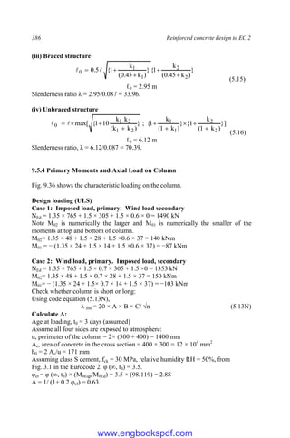 386 Reinforced concrete design to EC 2
(iii) Braced structure
}
)
k
45
.
0
(
k
1
{
}
)
k
45
.
0
(
k
1
{
5
.
0
2
2
1
1
0




 

(5.15)
ℓ0 = 2.95 m
Slenderness ratio λ = 2.95/0.087 = 33.96.
(iv) Unbraced structure
}]
)
k
1
(
k
1
{
}
)
k
1
(
k
1
{
;
}
)
k
k
(
k
k
10
1
{
max[
2
2
1
1
2
1
2
1
0








 

(5.16)
ℓ0 = 6.12 m
Slenderness ratio, λ = 6.12/0.087 = 70.39.
9.5.4 Primary Moments and Axial Load on Column
Fig. 9.36 shows the characteristic loading on the column.
Design loading (ULS)
Case 1: Imposed load, primary. Wind load secondary
NEd = 1.35 × 765 + 1.5 × 305 + 1.5 × 0.6 × 0 = 1490 kN
Note M02 is numerically the larger and M01 is numerically the smaller of the
moments at top and bottom of column.
M02= 1.35 × 48 + 1.5 × 28 + 1.5 ×0.6 × 37 = 140 kNm
M01 = − (1.35 × 24 + 1.5 × 14 + 1.5 ×0.6 × 37) = −87 kNm
Case 2: Wind load, primary. Imposed load, secondary
NEd = 1.35 × 765 + 1.5 × 0.7 × 305 + 1.5 ×0 = 1353 kN
M02= 1.35 × 48 + 1.5 × 0.7 × 28 + 1.5 × 37 = 150 kNm
M01= − (1.35 × 24 + 1.5× 0.7 × 14 + 1.5 × 37) = −103 kNm
Check whether column is short or long:
Using code equation (5.13N),
λ lim = 20 × A × B × C/ √n (5.13N)
Calculate A:
Age at loading, t0 = 3 days (assumed)
Assume all four sides are exposed to atmosphere:
u, perimeter of the column = 2× (300 + 400) = 1400 mm
Ac, area of concrete in the cross section = 400 × 300 = 12 × 104
mm2
h0 = 2 Ac/u = 171 mm
Assuming class S cement, fck = 30 MPa, relative humidity RH = 50%, from
Fig. 3.1 in the Eurocode 2, φ (∞, t0) = 3.5.
φef = φ (∞, t0) × (M0Eqp/M0Ed) = 3.5 × (98/119) = 2.88
A = 1/ (1+ 0.2 φef) = 0.63.
www.engbookspdf.com
 