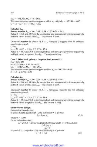 388 Reinforced concrete design to EC 2
M02 = 140 KNm, M01 = −87 kNm.
The moments cause tension on opposite sides. rm =M02/M01 = −87/140 = −0.62
C = 1.7 − rm = 1.7 – (−0.62) = 2.32
Calculate λlim
Braced member: λlim = 20 × 0.63 × 1.58 × 2.32/ 0.79 = 58.5
Actual λ = 26.6 and 33.96 in the longitudinal and transverse directions respectively
and both values are less than λlim. The column is short.
Unbraced member: In clause 5.8.3.1(1), Eurocode 2 suggests that for unbraced
members in general:
C = 0.7
λlim = 20 × 0.63 × 1.58 × 0.7/ 0.79 = 17.6
Actual λ = 55.3 and 70.4 in the longitudinal and transverse directions respectively
and both values are greater than λlim. The column is long.
Case 2: Wind load, primary. Imposed load, secondary
NEd = 1353 kN
n = 1353/2400 = 0.56, √n = 0.75
M02 = 150 KNm, M01 = −103 kNm.
The moments cause tension on opposite sides. rm = −103/150 = −0.69
C = 1.7 – (−0.69) = 2.39
Calculate λlim
Braced member: λlim = 20 × 0.63 × 1.58 × 2.39/ 0.75 = 63.4
Actual λ = 26.6 and 33.96 in the longitudinal and transverse directions respectively
and both values are less than λlim. The column is short.
Unbraced member In clause 5.8.3.1(1), Eurocode2 suggests that for unbraced
members in general:
C = 0.7
λlim = 20 × 0.63 × 1.58 × 0.7/ 0.75 = 18.6
Actual λ = 55.3 and 70.4 in the longitudinal and transverse directions respectively
and both values are greater than λlim. The column is long.
Short column design:
Geometrical imperfection:
In clause 5.2 (5), equation (5.1), the inclination θℓ is given as
θℓ = θ0 αh αm (5.1)
where θ0 = 1/200.
For an isolated member;
αh = 2/√ℓ, ℓ = actual length (not effective length ℓ0) of the column
2/3 ≤ αh ≤ 1
αm = 1
In clause 5.2(7), equation (5.2), the eccentricity ei is given as
ei = θℓ × ℓ0/2 (5.2)
www.engbookspdf.com
 