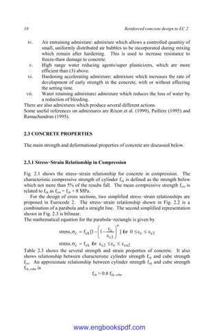 18 Reinforced concrete design to EC 2
iv. Air entraining admixture: admixture which allows a controlled quantity of
small, uniformly distributed air bubbles to be incorporated during mixing
which remain after hardening. This is used to increase resistance to
freeze-thaw damage to concrete.
v. High range water reducing agents/super plasticizers, which are more
efficient than (3) above.
vi. Hardening accelerating admixture: admixture which increases the rate of
development of early strength in the concrete, with or without affecting
the setting time.
vii. Water retaining admixture: admixture which reduces the loss of water by
a reduction of bleeding.
There are also admixtures which produce several different actions.
Some useful references on admixtures are Rixon et al. (1999), Paillere (1995) and
Ramachandran (1995).
2.3 CONCRETE PROPERTIES
The main strength and deformational properties of concrete are discussed below.
2.3.1 Stress−Strain Relationship in Compression
Fig. 2.1 shows the stress−strain relationship for concrete in compression. The
characteristic compressive strength of cylinder fck is defined as the strength below
which not more than 5% of the results fall. The mean compressive strength fcm is
related to fck as fcm = fck + 8 MPa.
For the design of cross sections, two simplified stress−strain relationships are
proposed in Eurocode 2. The stress−strain relationship shown in Fig. 2.2 is a
combination of a parabola and a straight line. The second simplified representation
shown in Fig. 2.3 is bilinear.
The mathematical equation for the parabola−rectangle is given by
2
cu
c
2
c
ck
c
2
c
c
n
2
c
c
ck
c
for
f
,
stress
0
for
]
1
1
[
f
,
stress

























Table 2.3 shows the several strength and strain properties of concrete. It also
shows relationship between characteristic cylinder strength fck and cube strength
fcu. An approximate relationship between cylinder strength fck and cube strength
fck, cube is
fck ≈ 0.8 fck, cube
www.engbookspdf.com
 