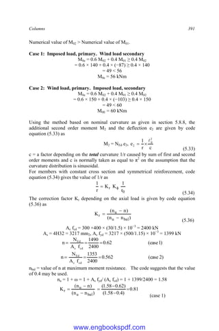 Columns 391
Numerical value of M02 > Numerical value of M01.
Case 1: Imposed load, primary. Wind load secondary
M0e = 0.6 M02 + 0.4 M01 ≥ 0.4 M02
= 0.6 × 140 + 0.4 × (−87) ≥ 0.4 × 140
= 49 < 56
M0e = 56 kNm
Case 2: Wind load, primary. Imposed load, secondary
M0e = 0.6 M02 + 0.4 M01 ≥ 0.4 M02
= 0.6 × 150 + 0.4 × (−103) ≥ 0.4 × 150
= 49 < 60
M0E = 60 kNm
Using the method based on nominal curvature as given in section 5.8.8, the
additional second order moment M2 and the deflection e2 are given by code
equation (5.33) as
M2 = NEd e2,
c
r
1
e
2
0
2



(5.33)
c = a factor depending on the total curvature 1/r caused by sum of first and second
order moments and c is normally taken as equal to π2
on the assumption that the
curvature distribution is sinusoidal.
For members with constant cross section and symmetrical reinforcement, code
equation (5.34) gives the value of 1/r as
0
r
r
1
K
K
r
1


(5.34)
The correction factor Kr depending on the axial load is given by code equation
(5.36) as
)
n
n
(
)
n
n
(
K
bal
u
u
r



(5.36)
Ac fcd = 300 ×400 × (30/1.5) × 10−3
= 2400 kN
As = 4H32 = 3217 mm2, As fyd = 3217 × (500/1.15) × 10−3
= 1399 kN
)
1
case
(
62
.
0
2400
1490
f
A
N
n
cd
c
Ed



)
2
case
(
562
.
0
2400
1353
f
A
N
n
cd
c
Ed



nbal = value of n at maximum moment resistance. The code suggests that the value
of 0.4 may be used.
nu = 1 + ω = 1 + As fyd/ (Ac fcd) = 1 + 1399/2400 = 1.58
81
.
0
)
4
.
0
58
.
1
(
)
62
.
0
58
.
1
(
)
n
n
(
)
n
n
(
K
bal
u
u
r 






(case 1)
www.engbookspdf.com
 