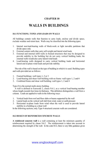 CHAPTER 10
WALLS IN BUILDINGS
10.1 FUNCTIONS, TYPES AND LOADS ON WALLS
All buildings contain walls that function to carry loads, enclose and divide space,
exclude weather and retain heat. Walls may be classified into the following types:
1. Internal non-load-bearing walls of block-work or light movable partitions that
divide space only
2. External curtain walls that carry self-weight and lateral wind loads
3. External and internal infill walls in framed structures that may be designed to
provide stability to the building but do not carry vertical building loads; the
external walls would also carry lateral wind loads
4. Load-bearing walls designed to carry vertical building loads and horizontal
lateral and in-plane wind loads and provide stability
The role of the wall is based on the type of building in which it is used. Building types
and walls provided are as follows:
1. Framed buildings: wall types 1, 2 or 3
2. Load-bearing and shear wall building with no frame: wall types 1, 2 and 4
3. Combined frame and shear wall building: wall types 1, 2 and 4
Type (3) is the normal multi-storey building.
A wall is defined in Eurocode 2, clause 9.6.1, as a vertical load-bearing member
whose length exceeds four times its thickness. This definition distinguishes a wall from a
column. Loads are applied to walls in the following ways:
1. Vertical loads from roof and floor slabs or beams supported by the wall
2. Lateral loads on the vertical wall slab from wind, water or earth pressure
3. Horizontal in-plane loads from wind when the wall is used to provide lateral
stability in a building as a shear wall
In the following sections, only Type 4 structural concrete walls are considered.
10.2 DESIGN OF REINFORCED CONCRETE WALLS
A reinforced concrete wall is a wall containing at least the minimum quantity of
reinforcement required by clause 9.6.2. The reinforcement is taken into account in
determining the strength of the wall. In the code EC2, there is very little guidance given
www.engbookspdf.com
 