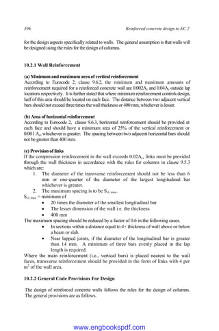 396 Reinforced concrete design to EC 2
for the design aspects specifically related to walls. The general assumption is that walls will
be designed using the rules for the design of columns.
10.2.1 Wall Reinforcement
(a) Minimum and maximum area of vertical reinforcement
According to Eurocode 2, clause 9.6.2, the minimum and maximum amounts of
reinforcement required for a reinforced concrete wall are 0.002Ac and 0.04Ac outside lap
locations respectively. It is further stated that where minimum reinforcement controls design,
half of this area should be located on each face. The distance between two adjacent vertical
bars should not exceed three times the wall thickness or 400 mm, whichever is lesser.
(b) Area of horizontal reinforcement
According to Eurocode 2, clause 9.6.3, horizontal reinforcement should be provided at
each face and should have a minimum area of 25% of the vertical reinforcement or
0.001 Ac, whichever is greater. The spacing between two adjacent horizontal bars should
not be greater than 400 mm.
(c) Provision of links
If the compression reinforcement in the wall exceeds 0.02Ac, links must be provided
through the wall thickness in accordance with the rules for columns in clause 9.5.3
which are:
1. The diameter of the transverse reinforcement should not be less than 6
mm or one-quarter of the diameter of the largest longitudinal bar
whichever is greater.
2. The maximum spacing is to be Scl, max.
Scl, max = minimum of
 20 times the diameter of the smallest longitudinal bar
 The lesser dimension of the wall i.e. the thickness
 400 mm
The maximum spacing should be reduced by a factor of 0.6 in the following cases.
 In sections within a distance equal to 4× thickness of wall above or below
a beam or slab.
 Near lapped joints, if the diameter of the longitudinal bar is greater
than 14 mm. A minimum of three bars evenly placed in the lap
length is required.
Where the main reinforcement (i.e., vertical bars) is placed nearest to the wall
faces, transverse reinforcement should be provided in the form of links with 4 per
m2
of the wall area.
10.2.2 General Code Provisions For Design
The design of reinforced concrete walls follows the rules for the design of columns.
The general provisions are as follows.
www.engbookspdf.com
 