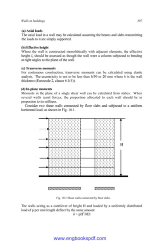 Walls in buildings 397
(a) Axial loads
The axial load in a wall may be calculated assuming the beams and slabs transmitting
the loads to it are simply supported.
(b) Effective height
Where the wall is constructed monolithically with adjacent elements, the effective
height le should be assessed as though the wall were a column subjected to bending
at right angles to the plane of the wall.
(c) Transverse moments
For continuous construction, transverse moments can be calculated using elastic
analysis. The eccentricity is not to be less than h/30 or 20 mm where h is the wall
thickness (Eurocode 2, clause 6.1(4)).
(d) In-plane moments
Moments in the plane of a single shear wall can be calculated from statics. When
several walls resist forces, the proportion allocated to each wall should be in
proportion to its stiffness.
Consider two shear walls connected by floor slabs and subjected to a uniform
horizontal load, as shown in Fig. 10.1.
Fig. 10.1 Shear walls connected by floor slabs.
The walls acting as a cantilever of height H and loaded by a uniformly distributed
load of p per unit length deflect by the same amount
δ = pH3
/8EI
H
www.engbookspdf.com
 