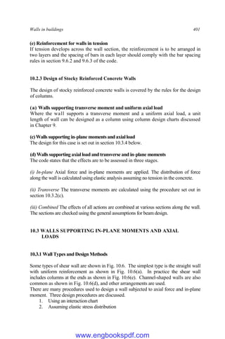 Walls in buildings 401
(e) Reinforcement for walls in tension
If tension develops across the wall section, the reinforcement is to be arranged in
two layers and the spacing of bars in each layer should comply with the bar spacing
rules in section 9.6.2 and 9.6.3 of the code.
10.2.3 Design of Stocky Reinforced Concrete Walls
The design of stocky reinforced concrete walls is covered by the rules for the design
of columns.
(a) Walls supporting transverse moment and uniform axial load
Where the wall supports a transverse moment and a uniform axial load, a unit
length of wall can be designed as a column using column design charts discussed
in Chapter 9.
(c) Walls supporting in-plane moments and axial load
The design for this case is set out in section 10.3.4 below.
(d) Walls supporting axial load and transverse and in-plane moments
The code states that the effects are to be assessed in three stages.
(i) In-plane Axial force and in-plane moments are applied. The distribution of force
along the wall is calculated using elastic analysis assuming no tension in the concrete.
(ii) Transverse The transverse moments are calculated using the procedure set out in
section 10.3.2(c).
(iii) Combined The effects of all actions are combined at various sections along the wall.
The sections are checked using the general assumptions for beam design.
10.3 WALLS SUPPORTING IN-PLANE MOMENTS AND AXIAL
LOADS
10.3.1 Wall Types and Design Methods
Some types of shear wall are shown in Fig. 10.6. The simplest type is the straight wall
with uniform reinforcement as shown in Fig. 10.6(a). In practice the shear wall
includes columns at the ends as shown in Fig. 10.6(e). Channel-shaped walls are also
common as shown in Fig. 10.6(d), and other arrangements are used.
There are many procedures used to design a wall subjected to axial force and in-plane
moment. Three design procedures are discussed.
1. Using an interaction chart
2. Assuming elastic stress distribution
www.engbookspdf.com
 