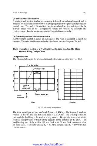 Walls in buildings 407
(a) Elastic stress distribution
A straight wall section, including columns if desired, or a channel-shaped wall is
analyzed for axial load and moment using the properties of the gross concrete section
in each case. The wall is divided into sections and each section is designed for the
average direct load on it. Compressive forces are resisted by concrete and
reinforcement. Tensile stresses are resisted by reinforcement only.
(b) Assuming that end zones resist moment
Reinforcement located in zones at each end of the wall is designed to resist the
moment. The axial load is assumed to be distributed over the length of the wall.
10.3.3 Example of Design of a Wall Subjected to Axial Load and In-Plane
Moment Using Design Chart
(a) Specification
The plan and elevation for a braced concrete structure are shown in Fig. 10.9.
Fig. 10.9 Framing arrangement.
The total dead load of the roof and floors is 6 kN/m2
. The imposed load on
roof is 1.5 kN/m2
and that for each floor is 3.0 kN/m2
. The wind speed is 20
m/s and the building is located in a city centre. Design the transverse shear
walls as straight walls without taking account of the columns at the ends. The
load bearing part of the wall is 160 mm thick with 20 mm thick decorative tiles
on both faces. The materials are fck = 30 MPa concrete and fyk = 500 MPa for
reinforcement.
Wind
direction
www.engbookspdf.com
 