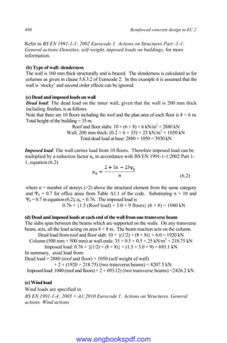 408 Reinforced concrete design to EC 2
Refer to BS EN 1991-1-1: 2002 Eurocode 1: Actions on Structures Part -1-1:
General actions-Densities, self-weight, imposed loads on buildings, for more
information.
(b) Type of wall: slenderness
The wall is 160 mm thick structurally and is braced. The slenderness is calculated as for
columns as given in clause 5.8.3.2 of Eurocode 2. In this example it is assumed that the
wall is ‘stocky’ and second order effects can be ignored.
(c) Dead and imposed loads on wall
Dead load: The dead load on the inner wall, given that the wall is 200 mm thick
including finishes, is as follows.
Note that there are 10 floors including the roof and the plan area of each floor is 8 × 6 m.
Total height of the building = 35 m.
Roof and floor slabs: 10 × (6 × 8) × 6 kN/m2
= 2880 kN
Wall, 200 mm thick: (0.2 × 6 × 35) × 25 kN/m3
= 1050 kN
Total dead load at base: 2880 + 1050 = 3930 kN
Imposed load: The wall carries load from 10 floors. Therefore imposed load can be
multiplied by a reduction factor αn in accordance with BS EN 1991-1-1:2002 Part 1-
1, equation (6.2)
(6.2)
where n = number of storeys (>2) above the structural element from the same category
and Ψ0 = 0.7 for office areas from Table A1.1 of the code. Substituting n = 10 and
Ψ0 = 0.7 in equation (6.2), αn = 0.76. The imposed load is
0.76 × {1.5 (Roof load) + 3.0 × 9 floors} (6 × 8) = 1040 kN
(d) Dead and imposed loads at each end of the wall fromone transverse beam
The slabs span between the beams which are supported on the walls. On any transverse
beam, acts, all the load acting on area 8 × 8 m. The beam reaction acts on the column.
Dead load from roof and floor slab: 10 × {(1/2) × (8 × 8)} × 6.0 = 1920 kN
Column (500 mm × 500 mm) at wall ends: 35 × 0.5 × 0.5 × 25 kN/m3
= 218.75 kN
Imposed load: 0.76 × {(1/2) × (8 × 8)} × (1.5 + 3.0 × 9) = 693.1 kN
In summary, axial load from:
Dead load = 2880 (roof and floor) + 1050 (self weight of wall)
+ 2 × (1920 + 218.75) (two transverse beams) = 8207.5 kN.
Imposed load: 1040 (roof and floors) + 2 × 693.12) (two transverse beams) =2426.2 kN.
(e) Wind load
Wind loads are specified in
BS EN 1991-1-4: 2005 + A1:2010 Eurocode 1: Actions on Structures. General
actions. Wind actions
www.engbookspdf.com
 