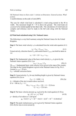 Walls in buildings 409
UK National Annex to Euro code 1: Actions on Structures. General actions. Wind
actions
A useful reference on the code is Cook (2007).
The case for which wind load is calculated is wind acting normal to the 40 m
width. The maximum height H = 35 m above the ground. The wind loads are
assumed to be resisted equally by four shear walls. The calculations of wind loads are
complex and reference must be made to the full code along with the National
Annex.
(f) Wind load calculated using U.K. National Annex
The following is a very brief summary using the National Annex for the United
Kingdom.
Step 1: The basic wind velocity vb is calculated from the wind code equation (4.1)
as
vb = Cdir × Cseason × vb,0 (4.1)
Conservatively, direction factor Cdir and season factor Cseason can both be taken as
1.0
vb = 1.0 × 1.0 × vb, 0 = vb, 0
Step 2: The fundamental value of the basic wind velocity vb, 0 is given by the
National Annex equation (NA.1) as
vb, 0 = vb, map × Calt (NA.1)
Vb, map = fundamental basic wind velocity in m/s given in the map of the country.
The map for the United Kingdom is given in the National Annex in Fig. NA.1.
Assume vb, map ≈ 20 m/s.
Calt = altitude correction factor.
Step 3: Conservatively, Calt for any building height is given by National Annex
equation (NA.2a) as
Calt = 1 + 0.001 × A (NA.2a)
A = Altitude of the site in meters above sea level.
If A = 100 m, Calt = 1.1
Vb, 0 = vb, map × Calt = 20 × 1.1 = 22.0 m/s
vb = vb, 0 = 22.0 m/s
Step 4: The basic velocity pressure qb is given by the wind equation (4.10) as
qb = 0.5 ×ρ × vb
2
N/m2
(4.10)
ρ = density of air taken as 1.226 kg/m3
qb = 0.613× vb
2
× 10−3
= 0.613 × 22.02
× 10−3
= 0.30 kN/m2
Step 5: The peak wind pressure qp (z) is given by National Annex equation
(NA.3b) for sites in town terrain by
www.engbookspdf.com
 