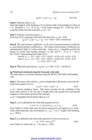 410 Reinforced concrete design to EC 2
qp (z) = ce (z) × ce, T × qb (NA.3b)
Step 6: Exposure factor ce (z)
Since the height h of the building is 35 m and the width of the building b is 40 m, h
< b. Therefore z = h = 35 m, hdis = 0 for terrain category IV. From Fig. NA.7,
assuming 10 km from the shore line, ce (z) ≈ 3.4
Step 7: Exposure correction factor ce, T
From Fig. NA.8, assuming 10 km from the shore line, ce, T(z) ≈ 0.94
qp (z) = ce (z) × ce, T × qb = 3.4 × 0.94 × 0.30 = 0.96 kN/m2
Step 8: The total pressure coefficient cf is the sum of external pressure coefficient
cpe and internal pressure coefficient cpi. The values of the pressure coefficients are
calculated from Table 7.1 of the wind code. Values of cpe, 10 should be used for the
design of overall load bearing structure. In this case h = 35 m, b = 40 m,
h/b = 0.875. Interpolating from Table NA.4,
Area D: cpe, 10 = 0.7 + (0.8 − 0.7) × (0.875 – 0.25)/ (1.0 – 0.25) = 0.78
Area E: cpe, 10 = 0.3 + (0.5 − 0.3) × (0.875 – 0.25)/ (1.0 – 0.25) = 0.47
cf = 0.78 + 0.47 =1.25
Step 9: The total wind load wk = qp (z) × cf = 0.96 ×1.25 = 1.20 kN/m2
.
(g) Wind load calculated using the Eurocode wind code
The following is a very brief summary using the BS EN 1991:2005 wind loading
code
Step 1: The mean wind velocity vm (z) at a height above the terrain is given by the
wind code equation (4.3) as
vm (z) = cr (z) × c0 (z) × vb (4.3)
cr (z) = terrain roughness factor. This factor accounts for the variability of the
mean wind velocity at the site due to height above the ground level and ground
roughness of the terrain upwind of the structure.
c0 (z) = Orography (terrain) factor taken as 1.0.
Step 2: cr (z) is defined by the wind code equation (4.4) as
cr (z) = kr ×ℓn (z/z0) for zmin ≤ z ≤ zmax (4.4)
From Table 4.1 of the wind code, for terrain category IV (see figures in A.1 of the
code) which represents city environment, z0 = zmin = 1.0, z = height of the building,
zmax = 200 m.
Step 3: kr is defined by the wind code equation (4.5) for town areas as
kr = 0.19 × (z0/z0, II)0.07
(4.5)
From Table 4.1 in the code, z0 = 1.0, and z0, II = 0.05
www.engbookspdf.com
 
