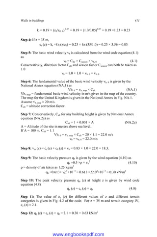 Walls in buildings 411
kr = 0.19 × (z0/z0, II) 0.07
= 0.19 × (1.0/0.05)0.07
= 0.19 ×1.23 = 0.23
Step 4: If z = 35 m,
cr (z) = kr ×ℓn (z/z0) = 0.23 × ℓn (35/1.0) = 0.23 × 3.56 = 0.83
Step 5: The basic wind velocity vb is calculated from the wind code equation (4.1)
as
vb = Cdir × Cseason × vb, 0 (4.1)
Conservatively, direction factor Cdir and season factor Cseason can both be taken as
1.0
vb = 1.0 × 1.0 × vb, 0 = vb, 0
Step 6: The fundamental value of the basic wind velocity vb, 0 is given by the
National Annex equation (NA.1) as
Vb, 0 = vb, map × Calt (NA.1)
Vb, map = fundamental basic wind velocity in m/s given in the map of the country.
The map for the United Kingdom is given in the National Annex in Fig. NA.1.
Assume vb, map ≈ 20 m/s.
Calt = altitude correction factor.
Step 7: Conservatively, Calt for any building height is given by National Annex
equation (NA.2a) as
Calt = 1 + 0.001 × A (NA.2a)
A = Altitude of the site in meters above sea level.
If A = 100 m, Calt = 1.1
Vb, 0 = vb, map × Calt = 20 × 1.1 = 22.0 m/s
vb = vb, 0 = 22.0 m/s
Step 8: vm (z) = cr (z) × c0 (z) × vb = 0.83 × 1.0 × 22.0 = 18.3.
Step 9: The basic velocity pressure qb is given by the wind equation (4.10) as
qb =0.5 ×ρ × vb
2
(4.10)
ρ = density of air taken as 1.25 kg/m3
qb =0.613× vb
2
×10−3
= 0.613 ×22.02
×10−3
= 0.30 kN/m2
Step 10: The peak velocity pressure qp (z) at height z is given by wind code
equation (4.8)
qp (z) = ce (z) × qb (4.8)
Step 11: The value of ce (z) for different values of z and different terrain
categories is given in Fig. 4.2 of the code. For z = 35 m and terrain category IV,
ce (z) ≈ 2.1.
Step 12: qp (z) = ce (z) × qb = 2.1 × 0.30 = 0.63 kN/m2
www.engbookspdf.com
 