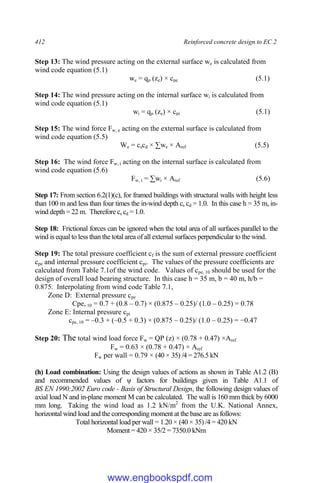 412 Reinforced concrete design to EC 2
Step 13: The wind pressure acting on the external surface we is calculated from
wind code equation (5.1)
we = qp (ze) × cpe (5.1)
Step 14: The wind pressure acting on the internal surface wi is calculated from
wind code equation (5.1)
wi = qp (ze) × cpi (5.1)
Step 15: The wind force Fw, e acting on the external surface is calculated from
wind code equation (5.5)
We = cscd × ∑we × Aref (5.5)
Step 16: The wind force Fw, i acting on the internal surface is calculated from
wind code equation (5.6)
Fw, i = ∑wi × Aref (5.6)
Step 17: From section 6.2(1)(c), for framed buildings with structural walls with height less
than 100 m and less than four times the in-wind depth cs cd = 1.0. In this case h = 35 m, in-
wind depth = 22 m. Therefore cs cd = 1.0.
Step 18: Frictional forces can be ignored when the total area of all surfaces parallel to the
wind is equal to less than the total area of all external surfaces perpendicular to the wind.
Step 19: The total pressure coefficient cf is the sum of external pressure coefficient
cpe and internal pressure coefficient cpi. The values of the pressure coefficients are
calculated from Table 7.1of the wind code. Values of cpe, 10 should be used for the
design of overall load bearing structure. In this case h = 35 m, b = 40 m, h/b =
0.875. Interpolating from wind code Table 7.1,
Zone D: External pressure cpe
Cpe, 10 = 0.7 + (0.8 – 0.7) × (0.875 – 0.25)/ (1.0 – 0.25) = 0.78
Zone E: Internal pressure cpi
cpe, 10 = –0.3 + (–0.5 + 0.3) × (0.875 – 0.25)/ (1.0 – 0.25) = −0.47
Step 20: The total wind load force Fw = QP (z) × (0.78 + 0.47) ×Aref
Fw = 0.63 × (0.78 + 0.47) × Aref
Fw per wall = 0.79 × (40 × 35) /4 = 276.5 kN
(h) Load combination: Using the design values of actions as shown in Table A1.2 (B)
and recommended values of ψ factors for buildings given in Table A1.1 of
BS EN 1990:2002 Euro code - Basis of Structural Design, the following design values of
axial load N and in-plane moment M can be calculated. The wall is 160 mm thick by 6000
mm long. Taking the wind load as 1.2 kN/m2
from the U.K. National Annex,
horizontal wind load and the corresponding moment at the base are as follows:
Total horizontal load per wall = 1.20 × (40 × 35) /4 = 420 kN
Moment = 420 × 35/2 = 7350.0 kNm
www.engbookspdf.com
 