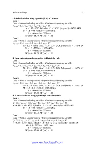Walls in buildings 413
i. Load calculation using equation (6.10) of the code
Case 1:
Dead + Imposed as leading variable + Wind as accompanying variable
γGj,sup = 1.35, γQ,1 = 1.5, γQ,i = 1.5, ψ0, i = 0.6
N = 1.35 × 8207.5 (dead) + 1.5 × 2426.2 (Imposed) = 14719.4 kN
M = 1.5 × 0.6 ×7350.0 = 6615.0 kNm
b = 160 mm, h = 6000mm
N/ (bh) = 15.33, M/ (bh2
) = 1.15
Case 2:
Dead + Wind as leading variable + Imposed as accompanying variable
γGj,sup = 1.35, γQ,1 = 1.5, γQ,i = 1.5, ψ0, i = 0.7
N = 1.35 × 8207.5 (dead) + 1.5 × 0.7 × 2426.2 (Imposed) = 13627.6 kN
M = 1.5 ×7350.0 = 11025.0 kNm
b = 160 mm, h = 6000mm
N/ (bh) = 14.20, M/ (bh2
) = 1.91
ii. Load calculation using equation (6.10a) of the code
Case 1:
Dead + Imposed as leading variable + Wind as accompanying variable
γGj,sup = 1.35, γQ,1 = 1.5, ψ0, 1 = 0.7, γQ,i = 1.5, ψ0, i = 0.6
N = 1.35 × 8207.5 (dead) + 1.5 × 0.7 × 2426.2 (Imposed) = 13627.6 kN
M = 1.5 × 0.6 ×7350.0 = 6615.0 kNm
b = 160 mm, h = 6000mm
N/ (bh) = 14.20, M/ (bh2
) = 1.15
Case 2:
Dead + Wind as leading variable + Imposed as accompanying variable
γGj,sup = 1.35, γQ,1 = 1.5, ψ0, 1 = 0.6, γQ,i = 1.5, ψ0, i = 0.7
N = 1.35 × 8207.5 (dead) + 1.5 × 0.7 × 2426.2 (Imposed) = 13262.7 kN
M = 1.5 × 0.6 × 7350.0 = 6615.0 kNm
b = 160 mm, h = 6000mm
N/ (bh) = 14.20, M/ (bh2
) = 1.15
iii. Load calculation using equation (6.10b) of the code
Case 1:
Dead + Imposed as leading variable + Wind as accompanying variable
ξ = 0.85, γGj,sup = 1.35, γQ,1 = 1.5, ψ0, 1 = 0.7, γQ,i = 1.5, ψ0, i = 0.6
N = 0.85 × 1.35 × 8207.5 (dead) + 1.5 × 2426.2 (Imposed) = 13057.4 kN
M = 1.5 × 0.6 ×7350.0 = 6615.0 kNm
b = 160 mm, h = 6000mm
N/ (bh) = 13.60, M/ (bh2
) = 1.15
Case 2:
Dead + Wind as leading variable + Imposed as accompanying variable
ξ = 0.85, γGj,sup = 1.35, γQ,1 = 1.5, ψ0, 1 = 0.6, γQ,i = 1.5, ψ0, i = 0.7
N = 0.85 × 1.35 × 8207.5 (dead) + 1.5 × 0.7 × 2426.2 (Imposed) = 11965.6 kN
M = 1.5 × 7350.0 = 11025 kNm
b = 160 mm, h = 6000mm
N/ (bh) = 12.46, M/ (bh2
) = 1.91
www.engbookspdf.com
 