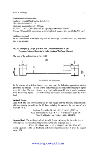 Walls in buildings 415
(iii) Horizontal reinforcement:
Steel area = max (25% of vertical steel; 0.1%).
25% of vertical steel = 0.12%.
Maximum spacing allowed = 400 mm.
0.12% = 0.12/100 × (thickness = 160) × (spacing = 400 mm) = 77 mm2
.
Provide H8 bars at 400 mm spacing as horizontal steel. Area of steel provided is 78.5 mm2
.
(iv) Transverse steel:
As the vertical steel is one layer only and the percentage does not exceed 2%, transverse
steel is not required.
10.3.3.1 Example of Design of a Wall with Concentrated Steel in End
Zones or Columns Subjected to Axial Load and In-Plane Moment
The plan of the wall is shown in Fig. 10.11.
I
Fig. 10.11 Wall with endcolumns.
In the absence of a design chart to cover this case, the following approximate design
procedure can be used. The wall simply carries the dead and imposed load acting on a plan
area of 6 × 8 m. The end columns carry dead and imposed loads from the reactions
from transverse beams. In addition they also resist the moment from the wind
load.
(a) Wall Design:
Dead load: The wall section carries all the self weight and the dead and imposed loads
which act directly on wall from the 10 floors including the roof over the plan area of each
floor of 8 × 6 m.
Roof and floor slabs: 10 × (6 × 8) × 6 kN/m2
= 2880 kN
Wall, 200 mm thick: (0.2 × 6 × 35) × 25 kN/m3
= 1050 kN
Total dead load at base: 2880 + 1050 = 3930 kN
Imposed load: The wall carries load from 10 floors. Allowing for the reduction in
total imposed load as calculated previously, the total imposed load is
0.76 × {1.5 (Roof load) + 3.0 × 9 floors} (6 × 8) = 1040 kN
Using Equation (6.10) for dead load and imposed combination as it gives the largest
value of N,
www.engbookspdf.com
 