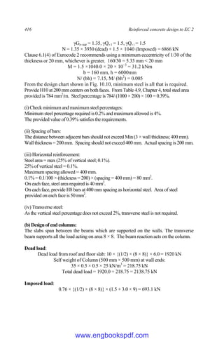 416 Reinforced concrete design to EC 2
γGj,sup = 1.35, γQ,1 = 1.5, γQ,i = 1.5
N = 1.35 × 3930 (dead) + 1.5 × 1040 (Imposed) = 6866 kN
Clause 6.1(4) of Eurocode 2 recommends using a minimum eccentricity of 1/30 of the
thickness or 20 mm, whichever is greater. 160/30 = 5.33 mm < 20 mm
M = 1.5 ×1040.0 × 20 × 10−3
= 31.2 kNm
b = 160 mm, h = 6000mm
N/ (bh) = 7.15, M/ (bh2
) = 0.005
From the design chart shown in Fig. 10.10, minimum steel is all that is required.
Provide H10 at 200 mm centers on both faces. From Table 4.9, Chapter 4, total steel area
provided is 784 mm2
/m. Steel percentage is 784/ (1000 × 200) × 100 = 0.39%.
(i) Check minimum and maximum steel percentages:
Minimum steel percentage required is 0.2% and maximum allowed is 4%.
The provided value of 0.39% satisfies the requirements.
(ii) Spacing of bars:
The distance between adjacent bars should not exceed Min (3 × wall thickness; 400 mm).
Wall thickness = 200 mm. Spacing should not exceed 400 mm. Actual spacing is 200 mm.
(iii) Horizontal reinforcement:
Steel area = max (25% of vertical steel; 0.1%).
25% of vertical steel = 0.1%.
Maximum spacing allowed = 400 mm.
0.1% = 0.1/100 × (thickness = 200) × (spacing = 400 mm) = 80 mm2
.
On each face, steel area required is 40 mm2
.
On each face, provide H8 bars at 400 mm spacing as horizontal steel. Area of steel
provided on each face is 50 mm2
.
(iv) Transverse steel:
As the vertical steel percentage does not exceed 2%, transverse steel is not required.
(b) Design of end columns:
The slabs span between the beams which are supported on the walls. The transverse
beam supports all the load acting on area 8 × 8. The beam reaction acts on the column.
Dead load:
Dead load from roof and floor slab: 10 × {(1/2) × (8 × 8)} × 6.0 = 1920 kN
Self weight of Column (500 mm × 500 mm) at wall ends:
35 × 0.5 × 0.5 × 25 kN/m3
= 218.75 kN
Total dead load = 1920.0 + 218.75 = 2138.75 kN
Imposed load:
0.76 × {(1/2) × (8 × 8)} × (1.5 + 3.0 × 9) = 693.1 kN
www.engbookspdf.com
 