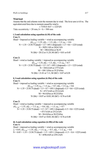 Walls in buildings 417
Wind load:
Assume that the end columns resist the moment due to wind. The lever arm is 6.0 m. The
equivalent axial force due to moment caused by wind is
± 7350.0 /6.0 = ± 1225 kN
Take eccentricity = 20 mm, b = h = 500 mm
i. Load calculation using equation (6.10) of the code
Case 1:
Dead + Imposed as leading variable + wind as accompanying variable
γGj,sup = 1.35, γQ,1 = 1.5, γQ,i = 1.5, ψ0, i = 0.6
N = 1.35 × 2138.75 (dead) + 1.5 × 693.1 (Imposed) ± 1.5 × 0.6 × 1225 (wind)
N = 5029.1 kN or 2824.5 kN
M = 100.6 kNm or 56.55
N/ (bh) = 20.12 or 11.29, M/ (bh2
) = 0.81 or 0.45
Case 2:
Dead + wind as leading variable + imposed as accompanying variable
γGj,sup = 1.35, γQ,1 = 1.5, γQ, i = 1.5, ψ0,i = 0.7
N = 1.35 × 2138.75 (dead) + 1.5 × 0.7 × 693.1 (Imposed) ± 1.5 × 1225 (wind)
N = 5452.6 kN or 1777.6 kN
M = 109.1 kNm or 35.55 kNm
N/ (bh) = 21.81 or 7.11, M/ (bh2
) = 0.87 or 0.28
ii. Load calculation using equation (6.10a) of the code
Case 1:
Dead + imposed as leading variable + wind as accompanying variable
γGj,sup = 1.35, γQ,1 = 1.5, ψ0, 1 = 0.7, γQ, i = 1.5, ψ0,i = 0.6
N = 1.35 × 2138.75 (dead) + 1.5 × 0.7 × 693.1 (Imposed) ±1.5 × 0.6 ×1225 (wind)
N = 4717.6 kN or 2512.6 kN
M = 94.4 kNm or 50.25 kNm
N/ (bh) = 18.87 or 10.05, M/ (bh2
) = 0.76 or 0.40
Case 2:
Dead + wind as leading variable + imposed as accompanying variable
γGj, sup = 1.35, γQ, 1 = 1.5, ψ0, 1 = 0.6, γQ, i = 1.5, ψ0, i = 0.7
N = 1.35 × 2138.75 (dead) + 1.5 × 0.7 × 693.1 (Imposed) ±1.5 × 0.6 ×1225 (wind)
= 4717.6 kN or 2512.6 kN
M = 94.4 kNm or 50.25 kNm
N/ (bh) = 18.87 or 10.05, M/ (bh2
) = 0.76 or 0.40
iii. Load calculation using equation (6.10b) of the code
Case 1:
Dead + imposed as leading variable + wind as accompanying variable
ξ = 0.85, γGj,sup = 1.35, γQ,1 = 1.5, ψ0, 1 = 0.7, γQ,i = 1.5, ψ0, i = 0.6
N = 0.85 × 1.35 × 2138.75 (dead) + 1.5 × 693.1 (Imposed) ±1.5 × 0.6 ×1225 (wind)
N = 4596.4 kN or 2391.4 kN
www.engbookspdf.com
 