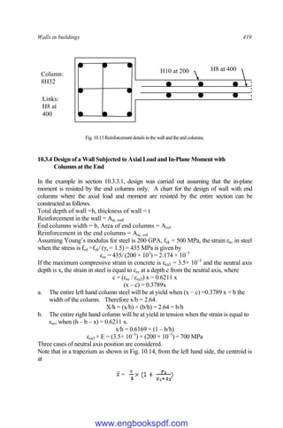 Walls in buildings 419
Fig. 10.13Reinforcementdetailsinthe wall andthe end columns.
10.3.4 Design of a Wall Subjected to Axial Load and In-Plane Moment with
Columns at the End
In the example in section 10.3.3.1, design was carried out assuming that the in-plane
moment is resisted by the end columns only. A chart for the design of wall with end
columns where the axial load and moment are resisted by the entire section can be
constructed as follows.
Total depth of wall =h, thickness of wall = t
Reinforcement in the wall = Asc, wall
End columns width = b, Area of end columns = Acol
Reinforcement in the end columns = Asc, col
Assuming Young’s modulus for steel is 200 GPA, fyk = 500 MPa, the strain εsy in steel
when the stress is fyd =fyk/ (γs = 1.5) = 435 MPa is given by
εsy = 435/ (200 × 103
) = 2.174 × 10−3
If the maximum compressive strain in concrete is εcu3 = 3.5× 10−3
and the neutral axis
depth is x, the strain in steel is equal to εsy at a depth c from the neutral axis, where
c = (εsy / εcu3) x = 0.6211 x
(x – c) = 0.3789x
a. The entire left hand column steel will be at yield when (x − c) =0.3789 x = b the
width of the column. Therefore x/b = 2.64.
X/h = (x/b) × (b/h) = 2.64 × b/h
b. The entire right hand column will be at yield in tension when the strain is equal to
εsy, when (h – b – x) = 0.6211 x.
x/h = 0.6169 × (1 – b/h)
εcu3 × E = (3.5× 10−3
) × (200 × 10−3
)= 700 MPa
Three cases of neutral axis position are considered.
Note that in a trapezium as shown in Fig. 10.14, from the left hand side, the centroid is
at
=
=
Column:
8H32
H10 at 200 H8 at 400
Links:
H8 at
400
www.engbookspdf.com
 