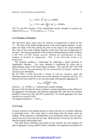 Materials, structural failures and durability 21
MPa
50
f
for
]
10
f
1
[
n
12
.
2
f
MPa
50
f
for
f
30
.
0
f
ck
cm
ctm
ck
3
2
ck
ctm








The 5% and 95% fractiles of the characteristic tensile strength of concrete are
respectively fctk, 0.05 = 0.7 fctk and fctk, 0.95 = 1.3 fctm.
2.3.4 Modulus of Elasticity
The short-term stress−strain curve for concrete in compression is shown in Fig.
2.1. The slope of the initial straight portion is the initial tangent modulus. At any
point, the slope of the line joining the point to the origin is the secant modulus.
The value of the secant modulus depends on the stress and rate of application of
the load. The code giving details of the method of determining the elastic modulus
is BS 1881–121:1983 Testing concrete. Methods for determination of Static
modulus of elasticity in compression. Note: A new Eurocode version is in
preparation.
The dynamic modulus is determined by subjecting a beam specimen to
longitudinal vibration. The value obtained is unaffected by creep and is
approximately equal to the initial tangent modulus. The code BS 1881–209:1990
Testing concrete. Recommendations for the measurement of dynamic modulus of
elasticity gives the details.
BS EN 1002-1-1:2004 Eurocode 2 Design of concrete structures gives the
following expression for the short term secant modulus of elasticity (see Fig. 2.1)
between zero stress and 0.4 fcm for concretes made with quartzite aggregates as
3
.
0
cm
cm ]
10
f
[
22
E  GPa
where fcm = fck +8 MPa, fck = characteristic cylinder strength.
Because of the fact that the elastic modulus is greatly dependent on the stiffness of
the aggregates, for limestone and sandstone aggregates the value from the equation
should be reduced by 10% and 30% respectively. For basalt aggregates the value
should be increased by 20%.
The tangent modulus Ec = 1.05 Ecm
2.3.5 Creep
Creep in concrete is the gradual increase in strain with time in a member subjected
to prolonged stress. The creep strain is much larger than the elastic strain on
loading. If the specimen is unloaded there is an immediate elastic recovery and a
slower recovery in the strain due to creep. Both amounts of recovery are much less
than the original strains under load.
The main factors affecting creep strain are the concrete mix and strength, the
type of aggregate, curing, ambient relative humidity, the magnitude and duration of
www.engbookspdf.com
 