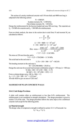 426 Reinforced concrete design to EC 2
The section of a stocky reinforced concrete wall 150 mm thick and 4000 mm long is
subjected to the following actions:
N = 4300 kN
In-plane moment, My = 2100 kNm
Out-of-plane moment, Mx = 244 kNm
Design the reinforcement for the heaviest loaded end zone 500 mm long. The materials are
fck = 30 MPa for concrete and fyk = 500 MPa for reinforcement.
From an elastic analysis, the stress in the section due to axial force N and moment My are
calculated as follows.
A = 150 × 4000 = 6 × 105
mm2
I = 150 × 40003
/12 = 8 × 1011
mm4
11
6
5
3
10
8
2000
10
2100
10
6
10
4300
stress
fibre







= 7.17 + 5.25 = 12.42 MPa
The stress at 250 mm from the end is
7.17 + 5.25 ×1750/2000 = 11.76 MPa
The axial load on the end zone is
11.76 × 150 × 500 × 10−3
= 882 kN
The bending moment on the end zone is
M = 224 (500/4000) = 28 kN m
Design the end zone for an axial load moment combination using b = 150 mm, h = 500 mm
N/ (bh) = 882× 103
/ (150 × 500) = 11.76
M/ (bh2
) = 28 × 106
/ (500 × 1502
) = 2.5
From a column design curve, 100 Asc/ (bh) = 1.5.
Asc= 1.5 × 150 × 500 × 10−2
= 1125 mm2
.
Provide 4H20 to give an area of 1263 mm2
.
10.4 DESIGN OF PLAIN CONCRETE WALLS
10.4.1 Code Design Provisions
A plain wall contains either no reinforcement or less than 0.4% reinforcement. The
reinforcement is not considered in strength calculations. The design procedure is given in
section 12.0 of the code. The design procedure follows the same steps as for a reinforced
concrete wall except for the following points.
(a) Material strength
The design value of compressive strength is defined in section 12.3.1 of Eurocode 2 as
fcd = αcc,pl × fck /γc
www.engbookspdf.com
 