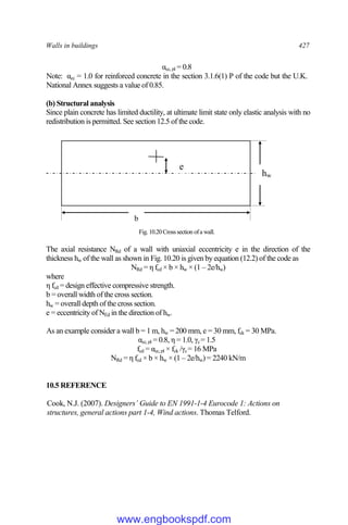 Walls in buildings 427
αcc,pl = 0.8
Note: αcc = 1.0 for reinforced concrete in the section 3.1.6(1) P of the code but the U.K.
National Annex suggests a value of 0.85.
(b) Structural analysis
Since plain concrete has limited ductility, at ultimate limit state only elastic analysis with no
redistribution is permitted. See section 12.5 of the code.
Fig. 10.20Crosssection ofa wall.
The axial resistance NRd of a wall with uniaxial eccentricity e in the direction of the
thickness hw of the wall as shown in Fig. 10.20 is given by equation (12.2) of the code as
NRd = η fcd × b × hw × (1 – 2e/hw)
where
η fcd = design effective compressive strength.
b = overall width of the cross section.
hw = overall depth of the cross section.
e = eccentricity of NEd in the direction of hw.
As an example consider a wall b = 1 m, hw = 200 mm, e = 30 mm, fck = 30 MPa.
αcc,pl = 0.8, η = 1.0, γc= 1.5
fcd = αcc,pl × fck /γc= 16 MPa
NRd = η fcd × b × hw × (1 – 2e/hw) = 2240 kN/m
10.5 REFERENCE
Cook, N.J. (2007). Designers’ Guide to EN 1991-1-4 Eurocode 1: Actions on
structures, general actions part 1-4, Wind actions. Thomas Telford.
b
hw
e
www.engbookspdf.com
 