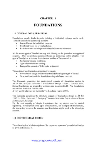 CHAPTER 11
FOUNDATIONS
11.1 GENERAL CONSIDERATIONS
Foundations transfer loads from the building or individual columns to the earth.
Types of foundations commonly used are:
 Isolated bases for individual columns
 Combined bases for several columns
 Rafts for whole buildings which may incorporate basements
All the above types of foundations may bear directly on the ground or be supported
on piles. Only isolated and combined bases are considered in this chapter. The
type of foundation to be used depends on a number of factors such as
 Soil properties and conditions
 Type of structure and loading
 Permissible amount of differential settlement
The design of any foundation consists of two parts
 Geotechnical design to determine the safe bearing strength of the soil
 Structural design of the foundation using reinforced concrete
The Eurocode governing the geotechnical aspects of foundation design is
BS EN 1997-1:2004: Eurocode 7: Geotechnical Design —Part 1: General Rules.
Spread foundations are covered in section 6 and in Appendix D. Pile foundations
are covered in section 7 of the code.
A very useful reference on Eurocode 7 is Bond and Harris (2008).
The Eurocode governing the structural aspects of foundation design is BS EN
1992-1-1:2004: Eurocode 2: Design of Concrete Structures Part 1: General Rules
and Rules for Buildings.
For the vast majority of simple foundations, the two aspects can be treated
separately. However for some types of foundations, for example raft foundations,
the interaction between the structure and foundation might need to be taken into
account.
11.2 GEOTECHNICAL DESIGN
The following is a brief description of the important aspects of geotechnical design
as given in Eurocode 7.
www.engbookspdf.com
 