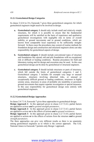 430 Reinforced concrete design to EC 2
11.2.1 Geotechnical Design Categories
In clause 2.1(14 to 21), Eurocode 7 gives three geotechnical categories for which
geotechnical engineers might need to be involved in design.
a. Geotechnical category 1 should only include small and relatively simple
structures, for which it is possible to ensure that the fundamental
requirements will be satisfied on the basis of experience and qualitative
geotechnical investigations with negligible risk in terms of overall
stability or ground movements and in ground conditions, which are
known from comparable local experience to be sufficiently straight-
forward. In these cases the procedures may consist of routine methods for
foundation design and construction and structural engineers alone can take
responsibility for geotechnical aspects of design.
b. Geotechnical category 2 should include conventional types of structure
and foundations like spread, raft and pile foundations with no exceptional
risk or difficult or loading conditions. Routine procedures for field and
laboratory testing and for design and execution may be used. In this case
geotechnical design can be done by geotechnical or structural engineers.
c. Geotechnical category 3 should include structures or parts of structures,
which fall outside the limits of geotechnical categories 1 and 2.
Geotechnical category 3 includes for example very large or unusual
structures, structures involving abnormal risks, or unusual or
exceptionally difficult ground or loading conditions, structures in highly
seismic areas, structures in areas of probable site instability or persistent
ground movements that require separate investigation or special measures.
In this case responsibility for geotechnical design rests entirely with
geotechnical engineers.
11.2.2 Geotechnical Design Approaches
In clause 2.4.7.3.4, Eurocode 7 gives three approaches to geotechnical design.
Design Approach 1: In this approach given in clause 2.2.7.3.4.2, partial factors
are applied to actions and to ground strength parameters.
Design Approach 2: In this approach given in clause 2.2.7.3.4.3, partial factors
are applied to actions or to the effects of actions and to ground resistances.
Design Approach 3: In this approach given in clause 2.2.7.3.4.4, partial factors
are applied to actions or to the effects of actions from the structure and to ground
strength parameters.
The three approaches can give very different results as there is no unanimity
among geotechnical engineers as to which is the correct approach. The U.K.
National Annex to Eurocode 7 permits only Design 1 approach.
www.engbookspdf.com
 