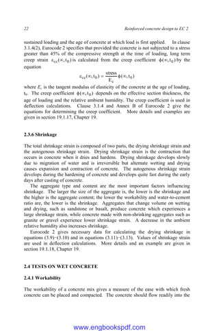22 Reinforced concrete design to EC 2
sustained loading and the age of concrete at which load is first applied. In clause
3.1.4(2), Eurocode 2 specifies that provided the concrete is not subjected to a stress
greater than 45% of the compressive strength at the time of loading, long term
creep strain )
t
,
( 0
cc 
 is calculated from the creep coefficient )
t
,
( 0

 by the
equation
)
t
,
(
E
stress
)
t
,
( 0
c
0
cc 




where Ec is the tangent modulus of elasticity of the concrete at the age of loading,
t0. The creep coefficient )
t
,
( 0

 depends on the effective section thickness, the
age of loading and the relative ambient humidity. The creep coefficient is used in
deflection calculations. Clause 3.1.4 and Annex B of Eurocode 2 give the
equations for determining the creep coefficient. More details and examples are
given in section 19.1.17, Chapter 19.
2.3.6 Shrinkage
The total shrinkage strain is composed of two parts, the drying shrinkage strain and
the autogenous shrinkage strain. Drying shrinkage strain is the contraction that
occurs in concrete when it dries and hardens. Drying shrinkage develops slowly
due to migration of water and is irreversible but alternate wetting and drying
causes expansion and contraction of concrete. The autogenous shrinkage strain
develops during the hardening of concrete and develops quite fast during the early
days after casting of concrete.
The aggregate type and content are the most important factors influencing
shrinkage. The larger the size of the aggregate is, the lower is the shrinkage and
the higher is the aggregate content; the lower the workability and water-to-cement
ratio are, the lower is the shrinkage. Aggregates that change volume on wetting
and drying, such as sandstone or basalt, produce concrete which experiences a
large shrinkage strain, while concrete made with non-shrinking aggregates such as
granite or gravel experience lower shrinkage strain. A decrease in the ambient
relative humidity also increases shrinkage.
Eurocode 2 gives necessary data for calculating the drying shrinkage in
equations (3.9)−(3.10) and in equations (3.11)−(3.13). Values of shrinkage strain
are used in deflection calculations. More details and an example are given in
section 19.1.18, Chapter 19.
2.4 TESTS ON WET CONCRETE
2.4.1 Workability
The workability of a concrete mix gives a measure of the ease with which fresh
concrete can be placed and compacted. The concrete should flow readily into the
www.engbookspdf.com
 
