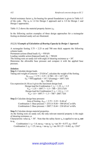 432 Reinforced concrete design to EC 2
Partial resistance factor γR for bearing for spread foundations is given in Table A.5
of the code. The γR is 1.4 for Design 2 approach and is 1.0 for Design 1 and
Design 3 approaches.
Table 11.2 shows the material property factors γM.
In the following section examples of three design approaches for a rectangular
footing on drained sandy soil are illustrated.
11.2.3.1 Example of Calculation of Bearing Capacity by Design 1 Approach
A rectangular footing 3.75 × 2.25 m and 700 mm thick supports the following
column loads:
Permanent actions (Dead load): Gk = 950 kN
Leading variable action (Imposed load): Qk = 700 kN
The footing rests on sandy soil with angle of shearing resistance φ = 30o
.
Determine the allowable base pressure and compare it with the applied base
pressure.
Solution:
Step 1: Calculate design loads.
Taking unit weight of concrete = 25 kN/m3
, calculate the weight of the footing.
Gk, footing = 3.75 × 2.25 × 0.700 × 25 = 147.7 kN
Gk = 950 (applied) + 147.7 (Footing) = 1097.7 kN
Qk = 700 kN
Use expression (6.10) as it gives the maximum design load.
Design load for Combination 1: γg = 1.35, γq = 1.5
VEd = 1.35 × 1097.7 + 1.5 × 700 = 2531.8 kN
Design load for Combination 2: γg = 1.0, γq = 1.3
VEd= 1.0 × 1097.7 + 1.3 × 700 = 2007.7 kN
Step 2: Calculate design base pressure:
Area of footing, Abase = 3.75 × 2.25 = 8.44 m2
Combination 1: Base pressure = 2531.8 /8.44 = 300 kN/m2
or kPa
Combination 2: Base pressure = 2007.7 /8.44 = 238 kN/m2
or kPa
Step 3: Calculate design material properties.
As the footing rests on sandy soil, the only relevant material property is the angle
of shearing resistance, φ.
Characteristic value φk = 30o
. Note that the safety factor γφ is applied to tan φk not
to φk.
Combination 1: γφ= 1.0, tan φd = tan φk/ γφ= tan 30 = 0.577, φd =30.0o
Combination 2: γφ= 1.25, tan φd = tan φk/ γφ= tan 30/1.25 = 0.462, φd =24.8o
www.engbookspdf.com
 