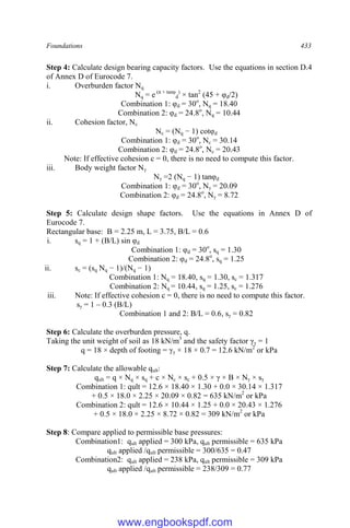 Foundations 433
Step 4: Calculate design bearing capacity factors. Use the equations in section D.4
of Annex D of Eurocode 7.
i. Overburden factor Nq
Nq = e (π × tanφ
d
)
× tan2
(45 + φd/2)
Combination 1: φd = 30o
, Nq = 18.40
Combination 2: φd = 24.8o
, Nq = 10.44
ii. Cohesion factor, Nc
Nc = (Nq − 1) cotφd
Combination 1: φd = 30o
, Nc = 30.14
Combination 2: φd = 24.8o
, Nc = 20.43
Note: If effective cohesion c = 0, there is no need to compute this factor.
iii. Body weight factor Nγ
Nγ =2 (Nq − 1) tanφd
Combination 1: φd = 30o
, Nγ = 20.09
Combination 2: φd = 24.8o
, Nγ = 8.72
Step 5: Calculate design shape factors. Use the equations in Annex D of
Eurocode 7.
Rectangular base: B = 2.25 m, L = 3.75, B/L = 0.6
i. sq = 1 + (B/L) sin φd
Combination 1: φd = 30o
, sq = 1.30
Combination 2: φd = 24.8o
, sq = 1.25
ii. sc = (sq Nq − 1)/(Nq − 1)
Combination 1: Nq = 18.40, sq = 1.30, sc = 1.317
Combination 2: Nq = 10.44, sq = 1.25, sc = 1.276
iii. Note: If effective cohesion c = 0, there is no need to compute this factor.
sγ = 1 – 0.3 (B/L)
Combination 1 and 2: B/L = 0.6, sγ = 0.82
Step 6: Calculate the overburden pressure, q.
Taking the unit weight of soil as 18 kN/m3
and the safety factor γγ = 1
q = 18 × depth of footing = γγ × 18 × 0.7 = 12.6 kN/m2
or kPa
Step 7: Calculate the allowable qult:
qult = q × Nq × sq + c × Nc × sc + 0.5 × γ × B × Nγ × sγ
Combination 1: qult = 12.6 × 18.40 × 1.30 + 0.0 × 30.14 × 1.317
+ 0.5 × 18.0 × 2.25 × 20.09 × 0.82 = 635 kN/m2
or kPa
Combination 2: qult = 12.6 × 10.44 × 1.25 + 0.0 × 20.43 × 1.276
+ 0.5 × 18.0 × 2.25 × 8.72 × 0.82 = 309 kN/m2
or kPa
Step 8: Compare applied to permissible base pressures:
Combination1: qult applied = 300 kPa, qult permissible = 635 kPa
qult applied /qult permissible = 300/635 = 0.47
Combination2: qult applied = 238 kPa, qult permissible = 309 kPa
qult applied /qult permissible = 238/309 = 0.77
www.engbookspdf.com
 